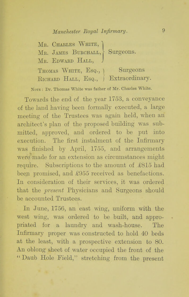 Mr. Charles White, 1 Mr. Jaiies Burchall, h Surgeons. Mr. Edwaud Hall, J Thomas White, Esq., ] Surgeons EicHARD Hall, Esq., j Extraordinary. Note : Dr. Thomas White was father of Mr. Charles White. Towards the end of the year 1753, a conveyance of the land having been formally executed, a large meeting of the Trustees was again held, when an architect's plan of the proposed building was sub- mitted, approved, and ordered to be put into execution. The first instalment of the Infirmary was finished by April, 1755, and arrangements were! made for an extension as circumstances might require. Subscriptions to the amount of £815 had been promised, and received as benefactions. In consideration of their services, it was ordered that the 2>'>'<^sent Physicians and Surgeons should be accounted Trustees. In June, 1756, an east wing, uniform with the west wing, was ordered to be built, and appro- priated for a laundry and wash-house. The Infirmary proper was constructed to hold 40 beds at the least, with a prospective extension to 80. An oblong sheet of water occupied the front of the Daub Hole Field, stretching from the present