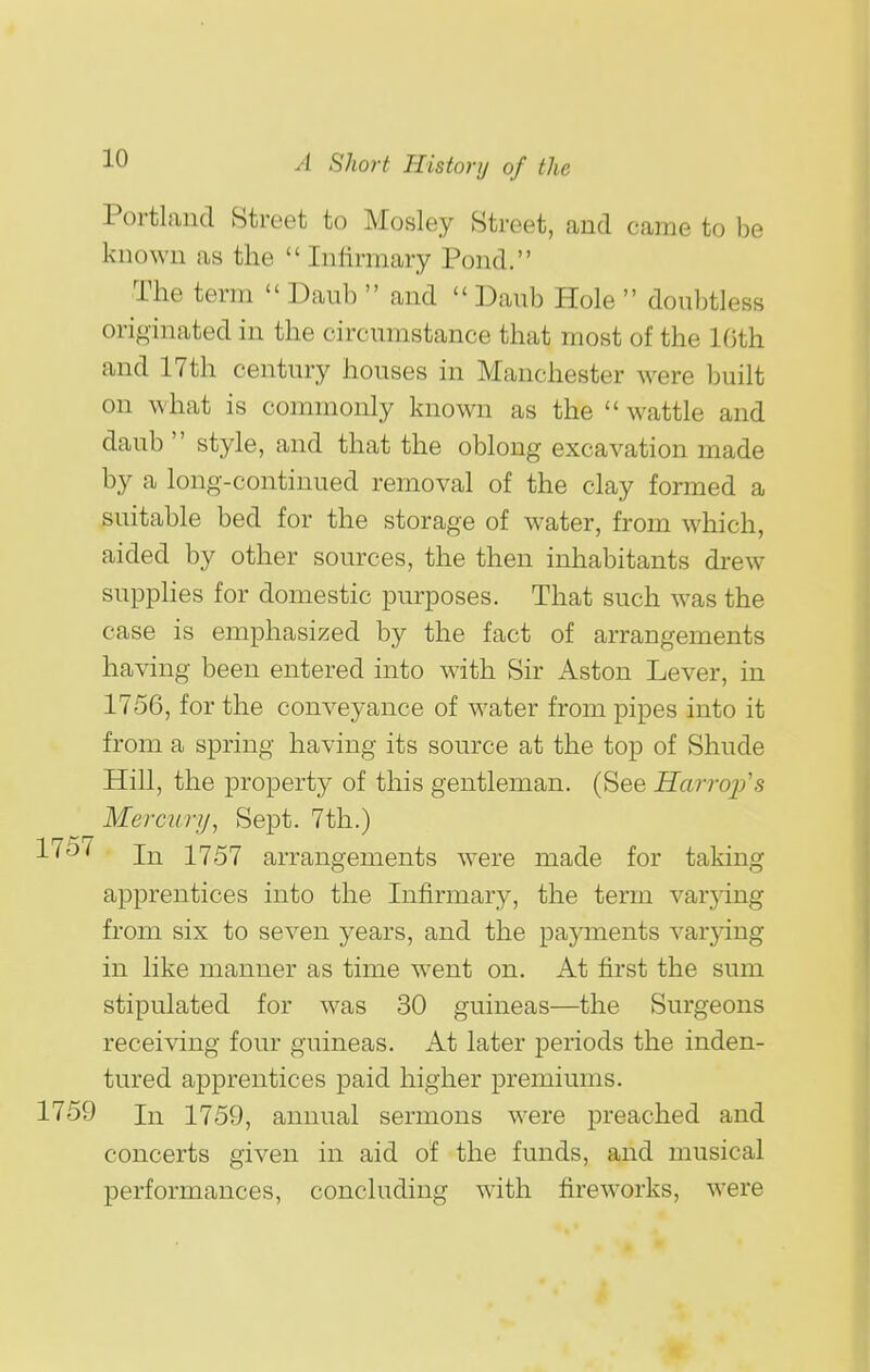 Portland Street to Mosley Street, and came to be known as the  Infirmary Pond. The term  Daub  and  Daub Hole  doubtless originated in the circumstance that most of the Kith and 17th century houses in Manchester were built on what is commonly known as the  wattle and daub  style, and that the oblong excavation made by a long-continued removal of the clay formed a suitable bed for the storage of water, from which, aided by other sources, the then inhabitants drew supphes for domestic purposes. That such was the case is emphasized by the fact of arrangements having been entered into with Sir Aston Lever, in 1756, for the conveyance of water from pipes into it from a spring having its source at the top of Shude Hill, the property of this gentleman. (See Harrojfs Mercury, Sept. 7th.) In 1757 arrangements were made for taking apprentices into the Infirmary, the term var^dng from six to seven years, and the papnents varying in like manner as time went on. At first the sum stipulated for was 30 guineas—the Surgeons receiving four guineas. At later periods the inden- tured apprentices paid higher premiums. In 1759, annual sermons were preached and concerts given in aid of the funds, and musical performances, concluding with fireworks, were