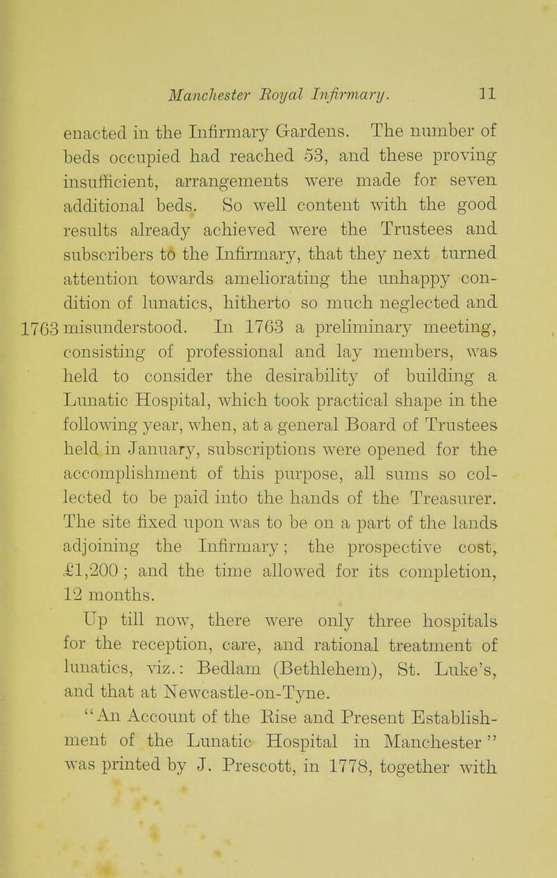 enacted in the Infirmary Gardens. The number of beds occupied had reached 53, and these proving insufficient, arrangements were made for seven additional beds. So well content with the good results already achieved were the Trustees and subscribers to the Infirmary, that they next turned attention towards ameliorating the unhappy con- dition of lunatics, hitherto so much neglected and 1763 misunderstood. In 1763 a preliminary meeting, consisting of professional and lay members, was held to consider the desirability of building a Lunatic Hospital, which took practical shape in the following year, when, at a general Board of Trustees held in January, subscriptions were opened for the accomplishment of this purpose, all sums so col- lected to be paid into the hands of the Treasurer. The site fixed upon was to be on a part of the lands adjoining the Infirmary; the prospective cost, £1,200 ; and the time allowed for its completion, 12 months. Up till now, there were only three hospitals for the reception, care, and rational treatment of lunatics, viz.: Bedlam (Bethlehem), St. Luke's, and that at Newcastle-on-Tyne. An Account of the Else and Present Estabhsh- ment of the Lunatic Hospital in Manchester was printed by J. Prescott, in 1778, together with