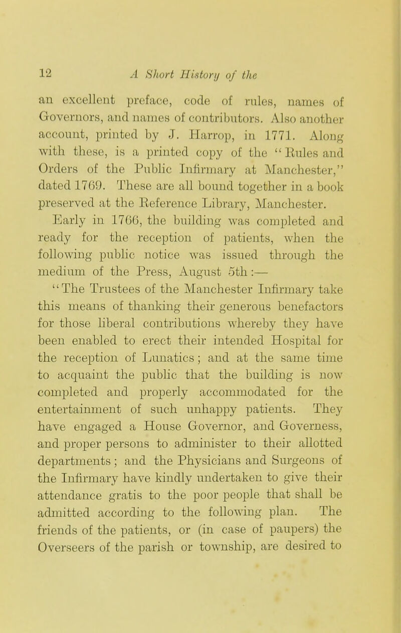 an excellent preface, code of rules, names of Governors, and names of contributors. Also another account, printed by J. Harrop, in 1771. Along with these, is a printed copy of the  Eules and Orders of the Public Infirmary at Manchester, dated 1709. These are all bound together in a book preserved at the Keference Library, Manchester. Early in 1706, the building was completed and ready for the reception of patients, when the following public notice was issued through the medium of the Press, August 5th:— '' The Trustees of the Manchester Infirmary take this means of thanking their generous benefactors for those liberal contributions whereby they have been enabled to erect their intended Hospital for the reception of Lunatics; and at the same time to acquaint the public that the building is now completed and properly accommodated for the entertaimnent of such unhappy patients. They have engaged a House Governor, and Governess, and proper persons to administer to their allotted departments; and the Physicians and Surgeons of the Infirmary have kindly undertaken to give their attendance gratis to the poor people that shall be admitted according to the following plan. The friends of the patients, or (in case of paupers) the Overseers of the parish or township, are desired to