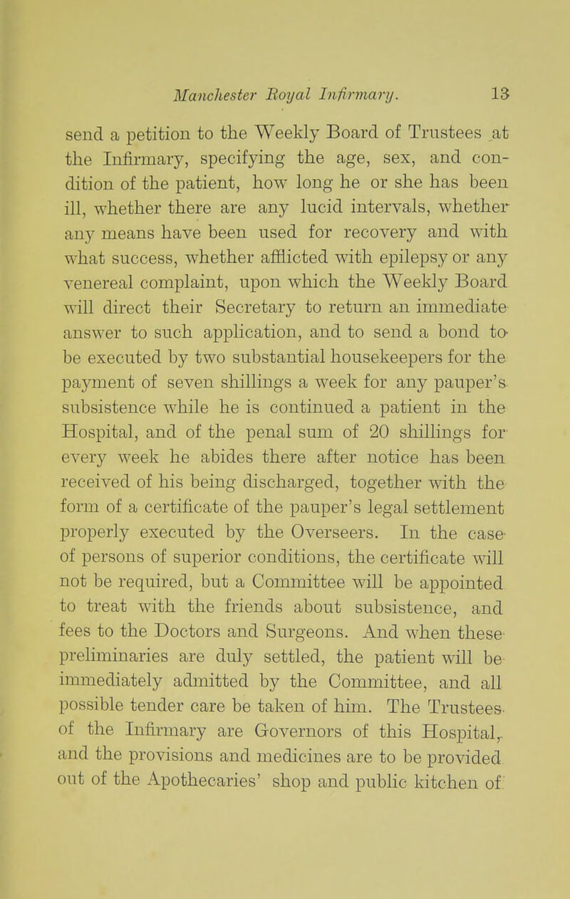 send a petition to the Weekly Board of Trustees at the Infirmary, specifying the age, sex, and con- dition of the patient, how long he or she has been ill, whether there are any lucid intervals, whether any means have been used for recovery and with what success, whether afflicted with epilepsy or any venereal complaint, upon which the Weekly Board will direct their Secretary to return an immediate answer to such application, and to send a bond to- be executed by two substantial housekeepers for the payment of seven shillings a week for any pauper's subsistence while he is continued a patient in the Hospital, and of the penal sum of 20 shillings for- every week he abides there after notice has been received of his being discharged, together with the- form of a certificate of the pauper's legal settlement properly executed by the Overseers. In the case- of persons of superior conditions, the certificate will not be required, but a Committee will be appointed to treat with the friends about subsistence, and fees to the Doctors and Surgeons. And when these preliminaries are duly settled, the patient will be immediately admitted by the Committee, and all possible tender care be taken of him. The Trustees, of the Infirmary are G-overnors of this Hospital^ and the provisions and medicines are to be provided out of the Apothecaries' shop and pubHc kitchen of