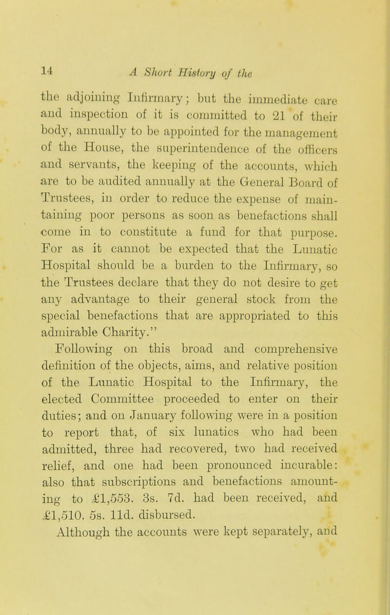 the adjoiiiino- luHrmary; but the immediate care and inspection of it is committed to 21 of their body, annually to be appointed for the management of the House, the superintendence of the officers and servants, the keeping of the accounts, which are to be audited annually at the General Board of Trustees, in order to reduce the expense of main- taining poor persons as soon as benefactions shall come in to constitute a fund for that purpose. For as it cannot be expected that the Lunatic Hospital should be a burden to the Infirmary, so the Trustees declare that they do not desire to get any advantage to their general stock from the special benefactions that are appropriated to this admirable Charity. Following on this broad and comprehensive definition of the objects, aims, and relative position of the Lunatic Hospital to the Infirmary, the elected Committee proceeded to enter on their duties; and on January following were in a position to report that, of six lunatics who had been admitted, three had recovered, two had received relief, and one had been pronounced incurable: also that subscriptions and benefactions amount- ing to £1,553. 3s. 7d. had been received, and £1,510. 5s. lid. disbursed. Although the accounts were kept separately, and