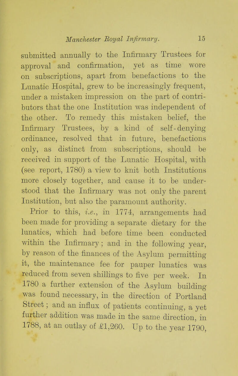 submitted annually to the Infirmary Trustees for approval and confirmation, yet as time wore on subscriptions, apart from benefactions to the Lunatic Hospital, grew to be increasingly frequent, under a mistaken impression on the part of contri- butors that the one Institution was independent of the other. To remedy this mistaken belief, the Infirmary Trustees, by a kind of self-denying- ordinance, resolved that in future, benefactions only, as distinct from subscriptions, should be received in support of the Lunatic Hospital, with (see report, 1780) a view to knit both Institutions more closely together, and cause it to be under- stood that the Infirmary was not only the parent Institution, but also the paramount authority. Prior to this, -i.e., in 1774, arrangements had been made for providing a separate dietary for the lunatics, which had before time been conducted AA^thin the Infirmary; and in the following year, by reason of the finances of the Asylum permitting it, the maintenance fee for pauper lunatics was reduced from seven shilhngs to five per week. In 1780 a further extension of the Asylum building was found necessary, in the direction of Portland Street; and an influx of patients continuing, a yet further addition was made in the same direction, in 1788, at an outlay of .£1,260. Up to the year 1790,