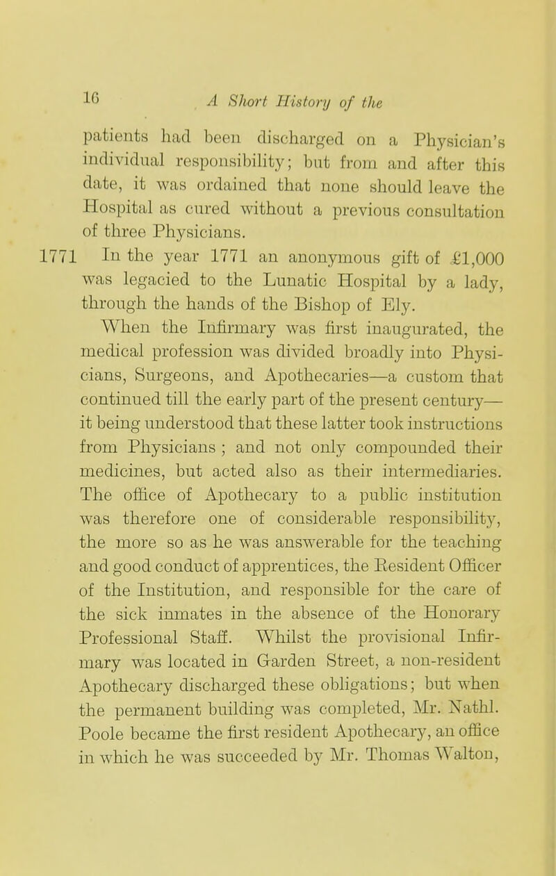 patients had been discharged on a Physician's individual responsibility; but from and after this date, it was ordained that none should leave the Hospital as cured without a previous consultation of three Physicians. 1771 In the year 1771 an anonymous gift of .£1,000 was legacied to the Lunatic Hospital by a lady, through the hands of the Bishop of Ely. When the Infirmary was first inaugurated, the medical profession was divided broadly into Physi- cians, Surgeons, and Apothecaries—a custom that continued till the early part of the present century— it being understood that these latter took instructions from Physicians ; and not only compounded their medicines, but acted also as their intermediaries. The office of Apothecary to a public institution was therefore one of considerable responsibility, the more so as he was answerable for the teaching and good conduct of apprentices, the Eesident Officer of the Institution, and responsible for the care of the sick inmates in the absence of the Honorary Professional Staff. Whilst the provisional Infir- mary was located in Garden Street, a non-resident Apothecary discharged these obhgations; but when the permanent building was completed, Mr. Nathl. Poole became the first resident Apothecary, an office in which he was succeeded by Mr. Thomas Walton,