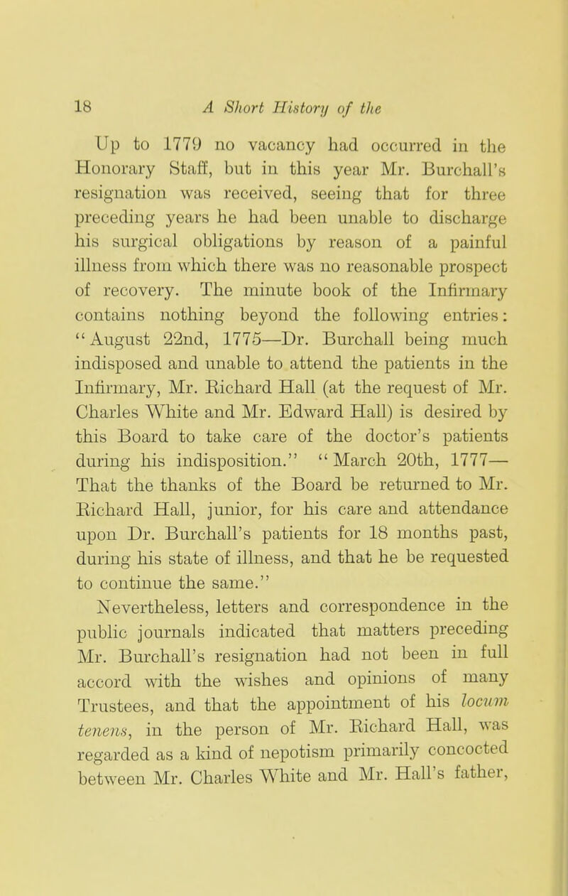 Up to 1779 no vacancy had occurred in the Honorary Staff, but in this year Mr. Burchall's resignation was received, seeing that for three preceding years he had been unable to discharge his surgical obligations by reason of a painful illness from which there was no reasonable prospect of recovery. The minute book of the Infirmary contains nothing beyond the following entries:  August 22nd, 1775—Dr. Burchall being much indisposed and unable to attend the patients in the Infirmary, Mr. Kichard Hall (at the request of Mr. Charles White and Mr. Edward Hall) is desired by this Board to take care of the doctor's patients during his indisposition. March 20th, 1777— That the thanks of the Board be returned to Mr. Eichard Hall, junior, for his care and attendance upon Dr. Burchall's patients for 18 months past, during his state of illness, and that he be requested to continue the same. Nevertheless, letters and correspondence in the public journals indicated that matters preceding Mr. Burchall's resignation had not been in full accord with the wishes and opinions of many Trustees, and that the appointment of his locum tenens, in the person of Mr. Eichard Hall, was regarded as a kind of nepotism primarily concocted between Mr. Charles White and Mr. Hall's father,