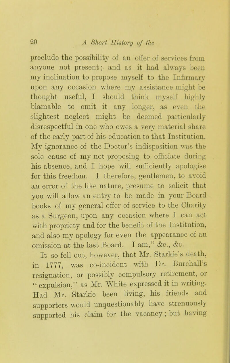 preclude the possibility of an offer of services from anyone not present; and as it had always been my inclination to propose myself to the Infirmary upon any occasion where my assistance might be thought useful, I should think myself highly blamable to omit it any longer, as even the slightest neglect might be deemed particularly disrespectful in one who owes a very material share of the early part of his education to that Institution. My ignorance of the Doctor's indisposition was the sole cause of my not proposing to officiate during his absence, and I hope will sufficiently apologise for this freedom. I therefore, gentlemen, to avoid an error of the like nature, presume to solicit that you will allow an entry to be made in j^our Board books of my general offer of service to the Charity as a Surgeon, upon any occasion where I can act with propriety and for the benefit of the Institution, and also my apology for even the appearance of an omission at the last Board. I am, &c., &c. It so fell out, however, that Mr. Starkie's death, in 1777, was co-incident with Dr. Burchall's resignation, or possibly compulsory retirement, or  expulsion, as Mr. White expressed it in writing. Had Mr. Starkie been hving, his friends and supporters would unquestionably have strenuously supported his claim for the vacancy; but having