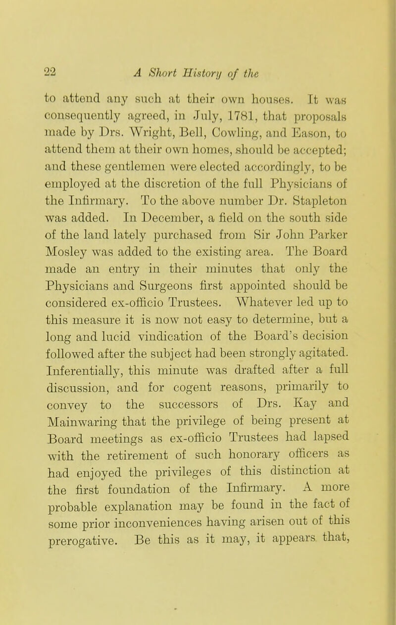 to attend any such at their own houses. It was consequently agreed, in July, 1781, that proposals made by Drs. Wright, Bell, Cowling, and Eason, to attend them at their own homes, .should be accepted; and these gentlemen were elected accordingly, to be employed at the discretion of the full Physicians of the Infirmary. To the above number Dr. Stapleton was added. In December, a field on the south side of the land lately purchased from Sir John Parker Mosley was added to the existing area. The Board made an entry in their minutes that only the Physicians and Surgeons first appointed should be considered ex-officio Trustees. Whatever led up to this measure it is now not easy to determine, but a long and lucid vindication of the Board's decision followed after the subject had been strongly agitated. Inferentially, this minute was drafted after a fuU discussion, and for cogent reasons, primarily to convey to the successors of Drs. Kay and Mainwaring that the privilege of being present at Board meetings as ex-officio Trustees had lapsed with the retirement of such honorary officers as had enjoyed the privileges of this distinction at the first foundation of the Infirmary. A more probable explanation may be found in the fact of some prior inconveniences having arisen out of this prerogative. Be this as it may, it appears that,