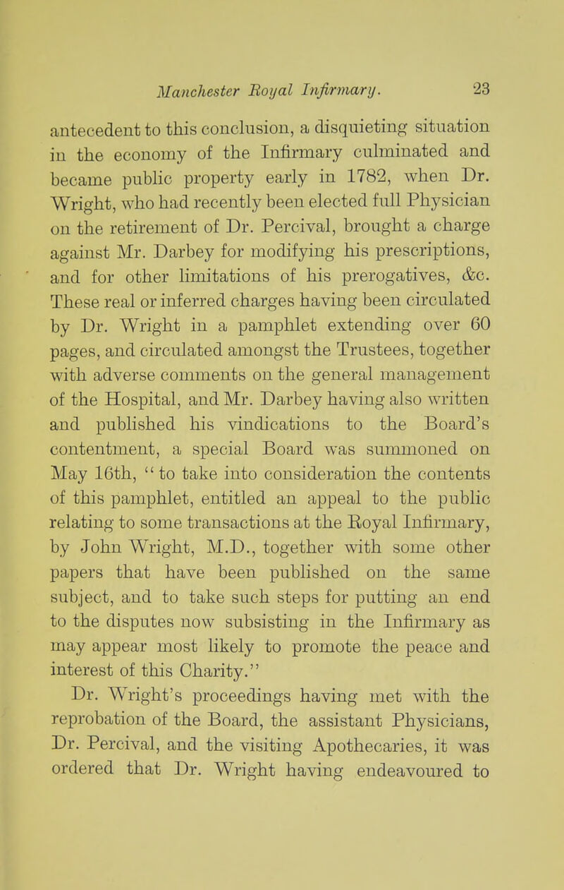 antecedent to this conclusion, a disquieting situation in the economy of the Infirmary cubninated and became pubbc property early in 1782, when Dr. Wright, who had recently been elected full Physician on the retirement of Dr. Percival, brought a charge against Mr. Darbey for modifying his prescriptions, and for other limitations of his prerogatives, &c. These real or inferred charges having been circulated by Dr. Wright in a pamphlet extending over 60 pages, and circulated amongst the Trustees, together with adverse comments on the general management of the Hospital, and Mr. Darbey having also written and published his vindications to the Board's contentment, a special Board was summoned on May 16th,  to take into consideration the contents of this pamphlet, entitled an appeal to the public relating to some transactions at the Royal Infirmary, by John Wright, M.D., together with some other papers that have been published on the same subject, and to take such steps for putting an end to the disputes now subsisting in the Infirmary as may appear most likely to promote the peace and interest of this Charity. Dr. Wright's proceedings having met with the reprobation of the Board, the assistant Physicians, Dr. Percival, and the visiting Apothecaries, it was ordered that Dr. Wright having endeavoured to