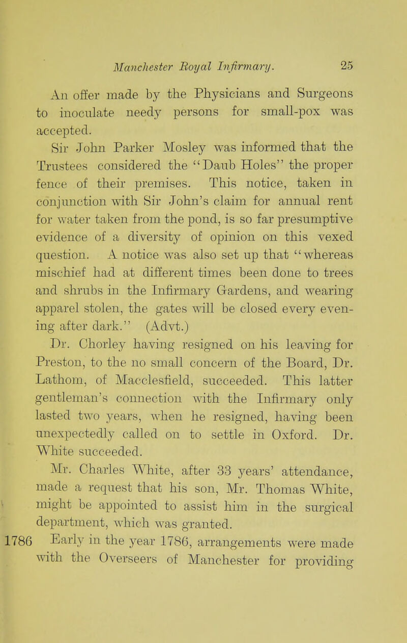 An offer made by the Physicians and Surgeons to inoculate needy persons for small-pox was accepted. Sir John Parker Mosley was informed that the Trustees considered the Daub Holes the proper fence of their premises. This notice, taken in conjunction with Sir John's claim for annual rent for water taken from the pond, is so far presumptive evidence of a diversity of opinion on this vexed question. A notice was also set up that whereas mischief had at different times been done to trees and shrubs in the Infirmary Gardens, and wearing apparel stolen, the gates will be closed every even- ing after dark. (Advt.) Dr. Chorley having resigned on his leaving for Preston, to the no small concern of the Board, Dr. Lathom, of Macclesfield, succeeded. This latter gentleman's connection with the Infirmary only lasted two years, when he resigned, having been unexpectedly called on to settle in Oxford. Dr. White succeeded. Mr. Charles White, after 33 years' attendance, made a request that his son, Mr. Thomas White, might be appointed to assist him in the surgical department, which was granted. 1786 Early in the year 1786, arrangements were made with the Overseers of Manchester for providing