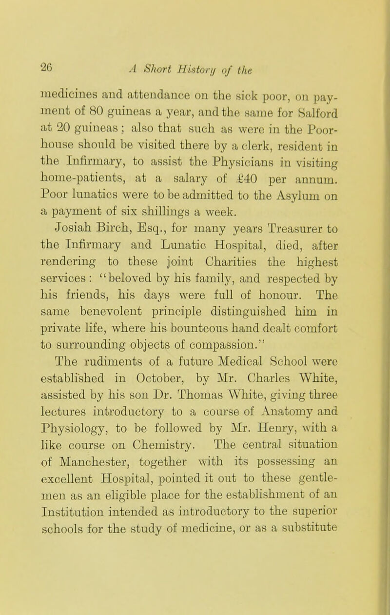 medicines and attendance on the sick poor, on pay- ment of 80 guineas a year, and the same for Salford at 20 guineas; also that such as were in the Poor- house should be visited there by a clerk, resident in the Infirmary, to assist the Physicians in visiting home-patients, at a salary of i'40 per annum. Poor lunatics were to be admitted to the Asylum on a payment of six shillings a week. Josiah Birch, Esq., for many years Treasurer to the Infirmary and Lunatic Hospital, died, after rendering to these joint Charities the highest services : beloved by his family, and respected by his friends, his days were full of honour. The same benevolent principle distinguished him in private life, where his bounteous hand dealt comfort to surrounding objects of compassion. The rudiments of a future Medical School were established in October, by Mr. Charles White, assisted by his son Dr. Thomas White, giving three lectures introductory to a course of Anatomy and Physiology, to be followed by Mr. Henry, with a like course on Chemistry. The central situation of Manchester, together with its possessing an excellent Hospital, pointed it out to these gentle- men as an eligible place for the establishment of an Institution intended as introductory to the superior schools for the study of medicine, or as a substitute