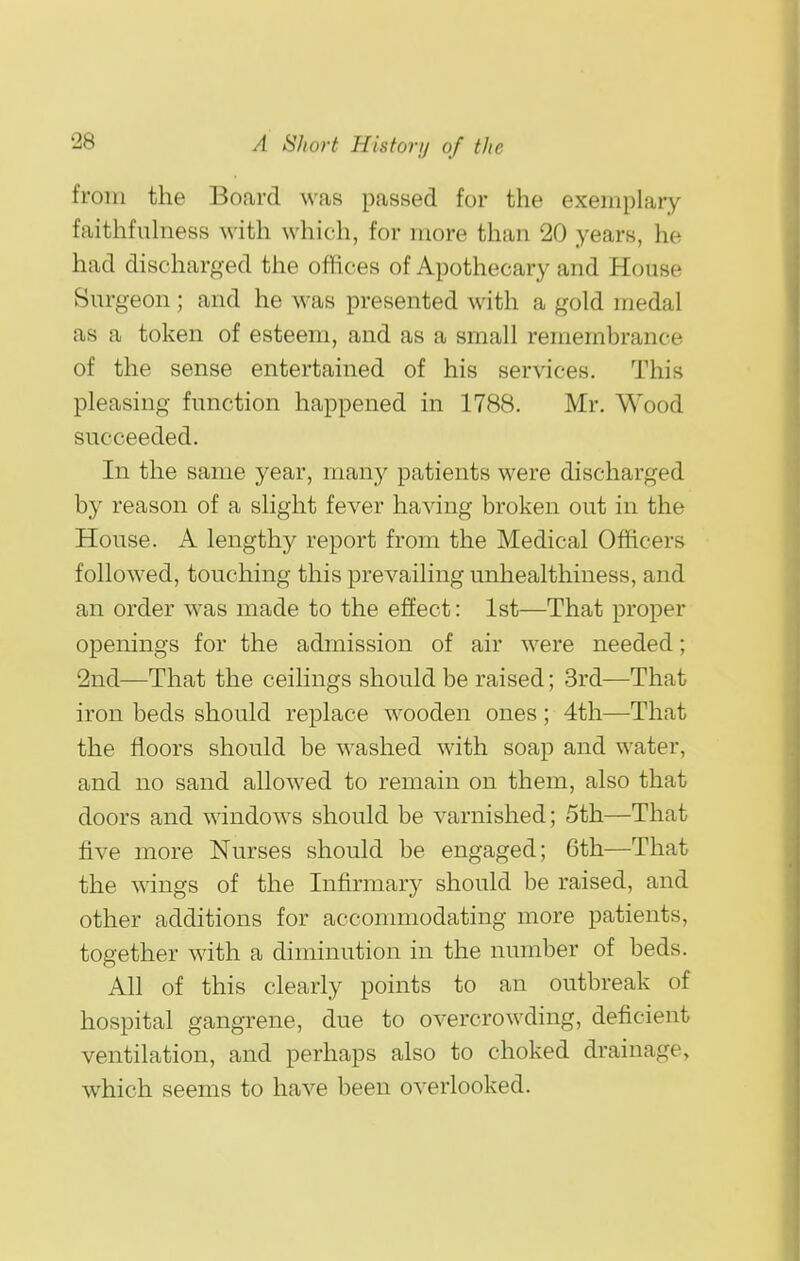 from the Board was passed for the exemplary faithfulness with which, for more than 20 years, he had discharged the offices of Apothecary and House Surgeon; and he was presented with a gold medal as a token of esteem, and as a small remembrance of the sense entertained of his services. This pleasing function happened in 1788. Mr. Wood succeeded. In the same year, many patients were discharged by reason of a slight fever having broken out in the House. A lengthy report from the Medical Officers followed, touching this prevailing unhealthiness, and an order was made to the effect: 1st—That proper openings for the admission of air were needed; 2nd—That the ceilings should be raised; 3rd—That iron beds should replace wooden ones; 4th—That the floors should be washed with soap and water, and no sand allowed to remain on them, also that doors and windows should be varnished; 5th—That five more Nurses should be engaged; 6th—That the wings of the Infirmary should be raised, and other additions for accommodating more patients, together with a diminution in the number of beds. All of this clearly points to an outbreak of hospital gangrene, due to overcrowding, deficient ventilation, and perhaps also to choked drainage, which seems to have been overlooked.