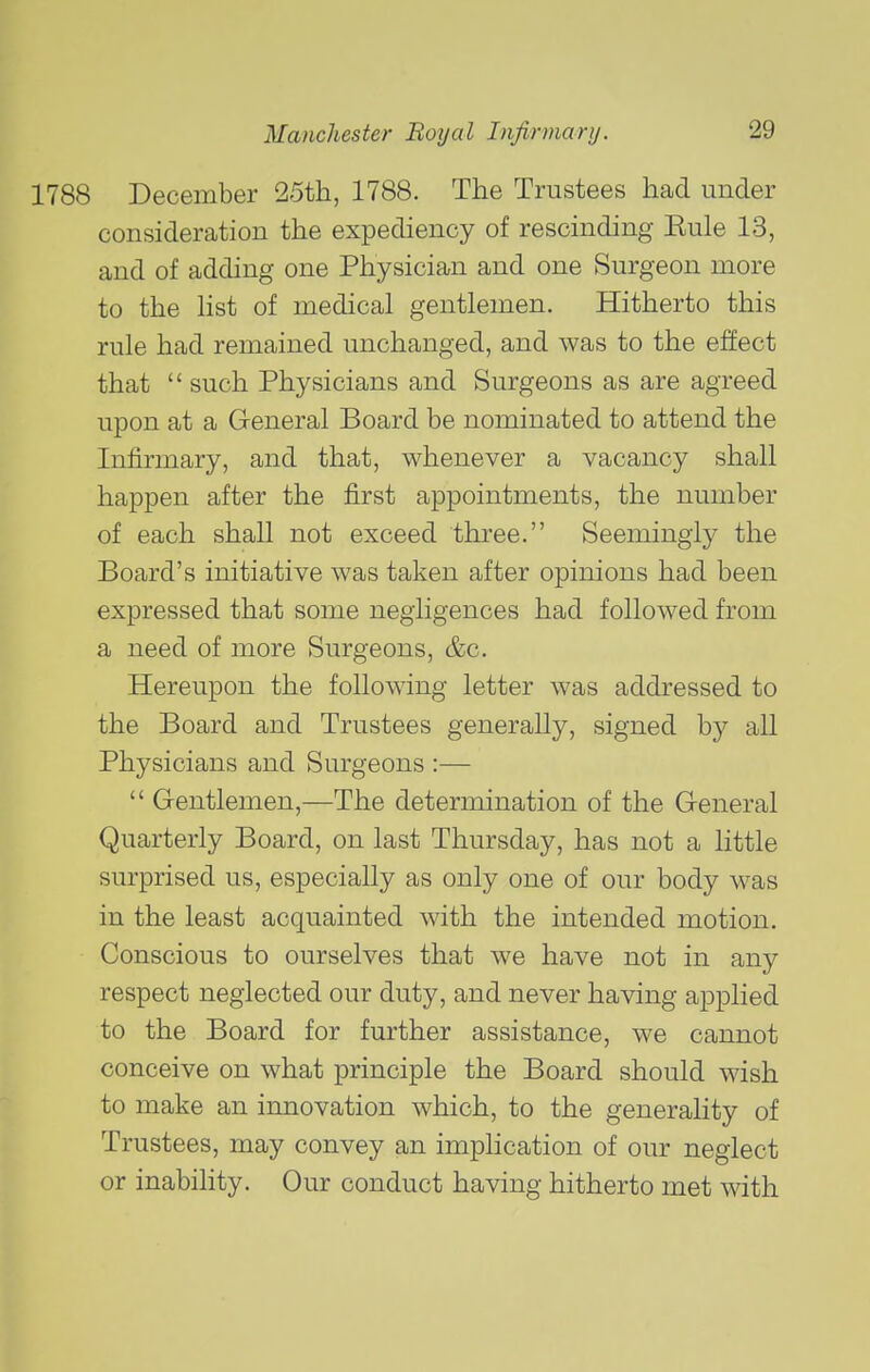 1788 December 25th, 1788. The Trustees had under consideration the expediency of rescinding Eule 13, and of adding one Physician and one Surgeon more to the list of medical gentlemen. Hitherto this rule had remained unchanged, and was to the effect that such Physicians and Surgeons as are agreed upon at a General Board be nominated to attend the Infirmary, and that, whenever a vacancy shall happen after the first appointments, the number of each shall not exceed three. Seemingly the Board's initiative was taken after opinions had been expressed that some negligences had followed from a need of more Surgeons, &c. Hereupon the following letter was addressed to the Board and Trustees generally, signed by all Physicians and Surgeons :— Gentlemen,—The determination of the General Quarterly Board, on last Thursday, has not a little surprised us, especially as only one of our body was in the least acquainted with the intended motion. Conscious to ourselves that we have not in any respect neglected our duty, and never having applied to the Board for further assistance, we cannot conceive on what principle the Board should wish to make an innovation which, to the generality of Trustees, may convey an implication of our neglect or inabihty. Our conduct having hitherto met with