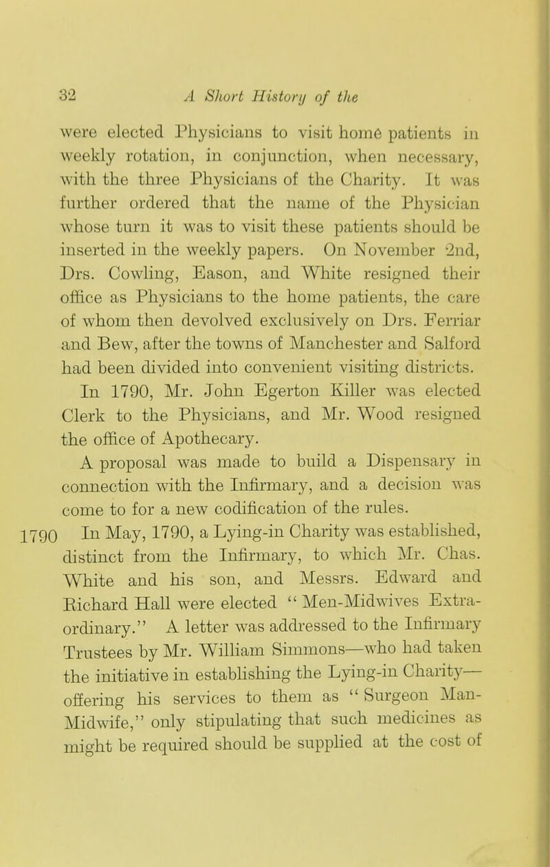 were elected Physicians to visit home patients iu weekly rotation, in conjunction, when necessary, with the three Physicians of the Charity. It was further ordered that the name of the Physician whose turn it was to visit these patients should be inserted in the weekly papers. On November 2nd, Drs. Cowling, Eason, and White resigned their office as Physicians to the home patients, the care of whom then devolved exclusively on Drs. Ferriar and Bew, after the towns of Manchester and Salford had been divided into convenient visiting districts. In 1790, Mr. John Egerton Killer was elected Clerk to the Physicians, and Mr. Wood resigned the office of Apothecary. A proposal was made to build a Dispensary in connection with the Infirmary, and a decision was come to for a new codification of the rules. 90 In May, 1790, a Lying-in Charity was established, distinct from the Infirmary, to which Mr. Chas. White and his son, and Messrs. Edward and Eichard Hall were elected  Men-Midwives Extra- ordinary. A letter was addi'essed to the Infirmary Trustees by Mr. William Simmons—who had taken the initiative in estabhshing the Lying-in Charity- offering his services to them as  Surgeon Man- Midwife, only stipulating that such medicines as might be required should be supplied at the cost of