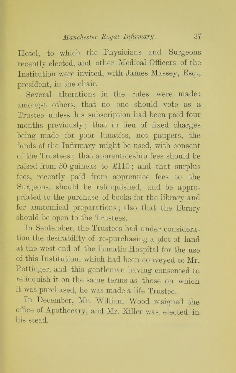 Hotel, to which the Physicians and Surgeons recently elected, and other Medical Officers of the Institution were invited, with James Massey, Esq., president, in the chair. Several alterations in the rules were made: amongst others, that no one should vote as a Trustee unless his subscription had been paid four months previously; that in lieu of fixed charges being made for poor lunatics, not paupers, the funds of the Infirmary might be used, with consent of the Trustees ; that apprenticeship fees should be raised from 50 guineas to £110; and that surplus fees, recently paid from apprentice fees to the Surgeons, should be relinquished, and be appro- priated to the purchase of books for the library and for anatomical preparations; also that the library should be open to the Trustees. In September, the Trustees had under considera- tion the desirability of re-purchasing a plot of land at the west end of the Lunatic Hospital for the use of this Institution, which had been conveyed to Mr, Pottinger, and this gentleman having consented to reHnquish it on the same terms as those on which it was purchased, he was made a life Trustee. In December, Mr. William Wood resigned the office of Apothecary, and Mr. Killer was elected in his stead.