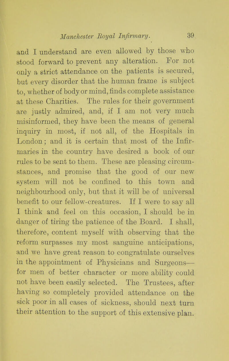 and I understand are even allowed by those who stood forward to prevent any alteration. For not only a strict attendance on the patients is secured, but every disorder that the human frame is subject to, whether of body or mind, finds complete assistance at these Charities. The rules for their government are justly admired, and, if I am not very much misinformed, they have been the means of general inquiry in most, if not all, of the Hospitals in London; and it is certain that most of the Infir- maries in the country have desired a book of our rules to be sent to them. These are pleasing circum- stances, and promise that the good of our new system will not be confined to this town and neighbourhood only, but that it will be of universal benefit to our fellow-creatures. If I were to say all I think and feel on this occasion, I should be in danger of tiring the patience of the Board, I shall, therefore, content myself with observing that the reform surpasses my most sanguine anticipations, and we have great reason to congratulate ourselves in the appointment of Physicians and Surgeons— for men of better character or more ability could not have been easily selected. The Trustees, after having so completely provided attendance on the sick poor in all cases of sickness, should next turn their attention to the support of this extensive plan.