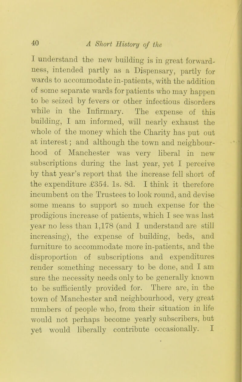 I understand the new building is in great forward- ness, intended partly as a Dispensary, partly for wards to accommodate in-patients, with the addition of some separate wards for patients who may happen to be seized by fevers or other infectious disorders while in the Infirmary. The expense of this building, I am informed, will nearly exhaust the whole of the money which the Charity has put out at interest; and although the town and neighbour- hood of Manchester was very liberal in new subscriptions during the last year, yet I perceive by that year's report that the increase fell short of the expenditure £354. Is. 8d. I think it therefore incumbent on the Trustees to look round, and debase some means to support so much expense for the prodigious increase of patients, which I see was last year no less than 1,178 (and I understand are still increasing), the expense of building, beds, and furniture to accommodate more in-patients, and the disproportion of subscriptions and expenditures render something necessary to be done, and I am sure the necessity needs only to be generally known to be sufficiently provided for. There are, in the town of Manchester and neighbourhood, very great numbers of people who, from their situation in hfe would not perhaps become yearly subscribers, but yet would liberally contribute occasionally. I