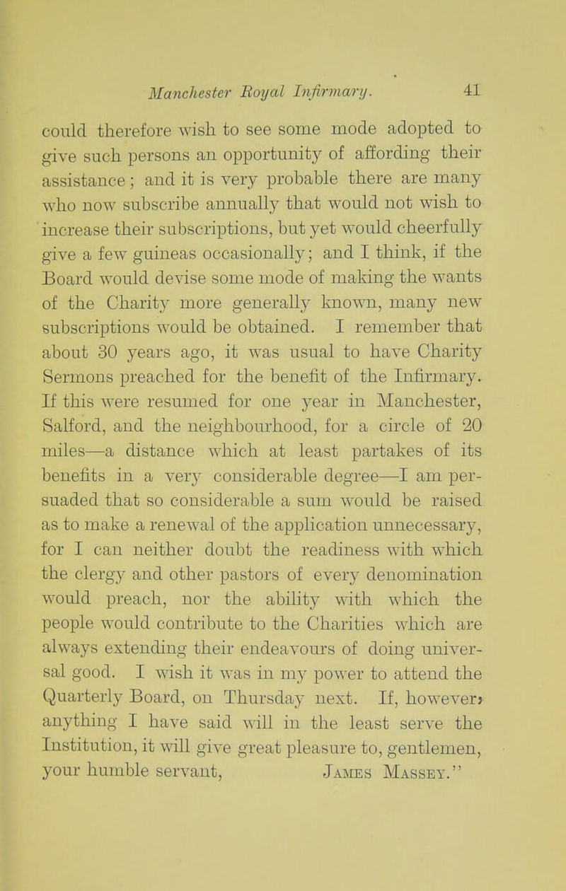 could therefore wish to see some mode adopted to give such persons an opportunity of affording their assistance; and it is very probable there are many who now subscribe annually that would not wish to increase their subscriptions, but yet would cheerfully give a few guineas occasionally; and I think, if the Board would devise some mode of making the wants of the Charity more generally known, many new subscriptions would be obtained. I remember that about 30 years ago, it was usual to have Charity Sermons preached for the benefit of the Infirmary. If this Avere resumed for one year in Manchester, Salford, and the neighbourhood, for a circle of 20 miles—a distance which at least partakes of its benefits in a very considerable degree—I am per- suaded that so considerable a sum would be raised as to make a renewal of the application unnecessary, for I can neither doubt the readiness with whicli the clergy and other pastors of every denomination would preach, nor the ability with which the people would contribute to the Charities which are always extending their endeavours of doing univer- sal good. I wish it was in my power to attend the Quarterly Board, on Thursday next. If, however> anything I have said will in the least serve the Institution, it will give great pleasure to, gentlemen, your humble servant, James Massey.