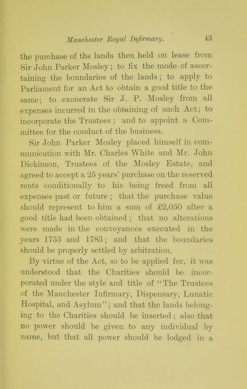 the purchase of the lands then held on lease from Sir John Parker Mosley; to fix the mode of ascer- taining the boundaries of the lands; to apply to Parliament for an Act to obtain a good title to the same; to exonerate Sir J. P. Mosley from all expenses incurred in the obtaining of such Act; to incorporate the Trustees ; and to appoint a Com- mittee for the conduct of the business. Sir John Parker Mosley placed himself in com- munication with Mr. Charles White and Mr. John Dickinson, Trustees of the Mosley Estate, and agreed to accept a 25 years' purchase on the reserved rents conditionally to his being freed from all expenses past or future ; that the purchase value should represent to him a sum of £2,050 after a good title had been obtained ; that no alterations were made in the conveyances executed in the years 1753 and 1783; and that the boundaries should be properly settled by arbitration. By virtue of the Act, so to be applied for, it was understood that the Charities should be incor- porated under the style and title of The Trustees of the Manchester Infirmary, Dispensary, Lunatic Hospital, and Asylum; and that the lands belong- ing to the Charities should be inserted; also that no power should be given to any individual by name, but that all power should be lodged in a