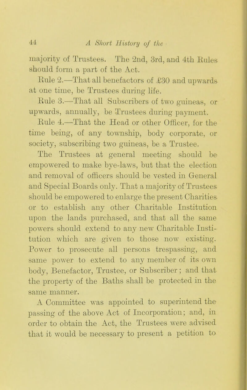 majority of Trustees. The 2nd, 3rd, and 4th Bules should form a part of the Act. Eule 2.—That all benefactors of £30 and upwards at one time, be Trustees during life. Eule 3.—That all Subscribers of two guineas, or upwards, annually, be Trustees during payment. Eule 4.—That the Head or other Officer, for the time being, of any township, body corporate, or society, subscribing two guineas, be a Trustee. The Trustees at general meeting should be empowered to make bye-laws, but that the election and removal of officers should be vested in General and Special Boards only. That a majority of Trustees should be empowered to enlarge the present Charities or to establish any other Charitable Institution upon the lands purchased, and that all the same powers should extend to any new Charitable Insti- tution which are given to those now existing. Power to prosecute all persons trespassing, and same power to extend to any member of its own body. Benefactor, Trustee, or Subscriber; and that the property of the Baths shall be protected in the same manner. A Committee was appointed to superintend the passing of the above Act of Incorporation; and, in order to obtain the Act, the Trustees were advised that it would be necessary to present a petition to