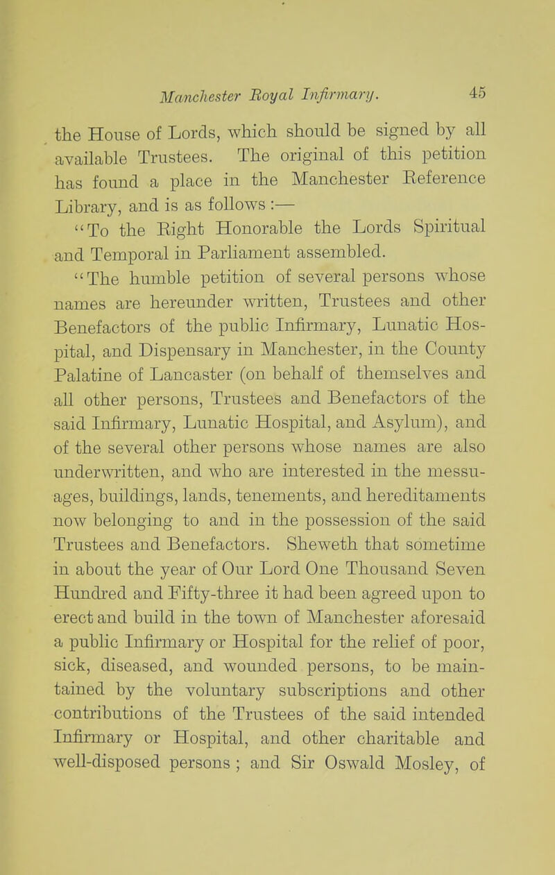 the House of Lords, which should be signed by all available Trustees. The original of this petition has found a place in the Manchester Eeference Library, and is as follows :— To the Eight Honorable the Lords Spiritual and Temporal in Parliament assembled. The humble petition of several persons whose names are hereunder written. Trustees and other Benefactors of the public Infirmary, Lunatic Hos- pital, and Dispensary in Manchester, in the County Palatine of Lancaster (on behalf of themselves and all other persons, Trustees and Benefactors of the said Infirmary, Lunatic Hospital, and Asylum), and of the several other persons whose names are also underwritten, and who are interested in the messu- ages, buildings, lands, tenements, and hereditaments now belonging to and in the possession of the said Trustees and Benefactors. Sheweth that sometime in about the year of Our Lord One Thousand Seven Hundred and Fifty-three it had been agreed upon to erect and build in the town of Manchester aforesaid a public Infirmary or Hospital for the relief of poor, sick, diseased, and wounded persons, to be main- tained by the voluntary subscriptions and other contributions of the Trustees of the said intended Infirmary or Hospital, and other charitable and well-disposed persons ; and Sir Oswald Mosley, of