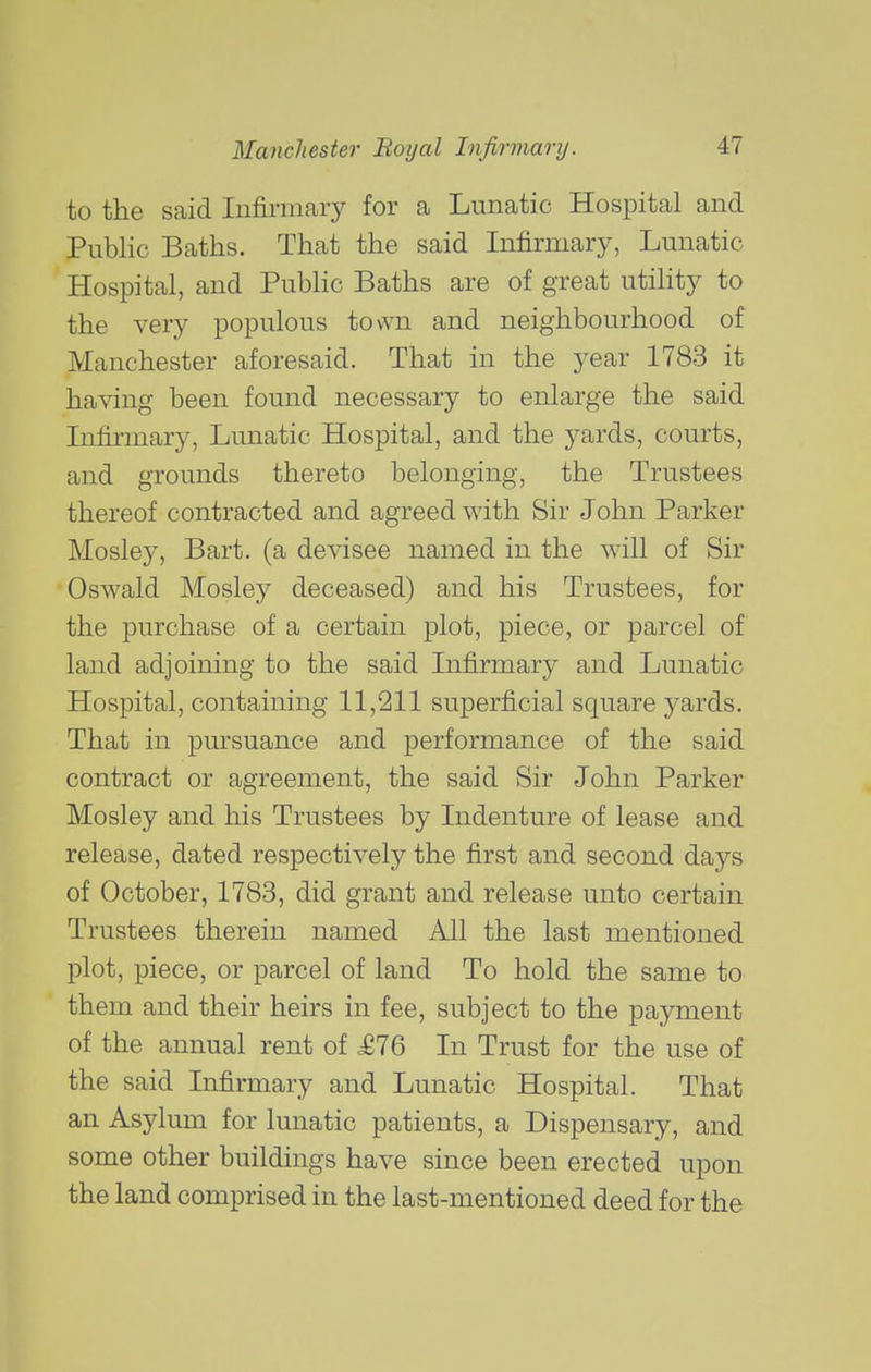 to the said Infirmary for a Lunatic Hospital and Public Baths. That the said Infirmary, Lunatic Hospital, and Public Baths are of great utility to the very populous town and neighbourhood of Manchester aforesaid. That in the year 1783 it having been found necessary to enlarge the said Infirmary, Lunatic Hospital, and the yards, courts, and grounds thereto belonging, the Trustees thereof contracted and agreed with Sir John Parker Mosley, Bart, (a devisee named in the will of Sir Oswald Mosley deceased) and his Trustees, for the purchase of a certain plot, piece, or parcel of land adjoining to the said Infirmary and Lunatic Hospital, containing 11,211 superficial square yards. That in pursuance and performance of the said contract or agreement, the said Sir John Parker Mosley and his Trustees by Indenture of lease and release, dated respectively the first and second days of October, 1783, did grant and release unto certain Trustees therein named All the last mentioned plot, piece, or parcel of land To hold the same to them and their heirs in fee, subject to the payment of the annual rent of M16 In Trust for the use of the said Infirmary and Lunatic Hospital. That an Asylum for lunatic patients, a Dispensary, and some other buildings have since been erected upon the land comprised in the last-mentioned deed for the
