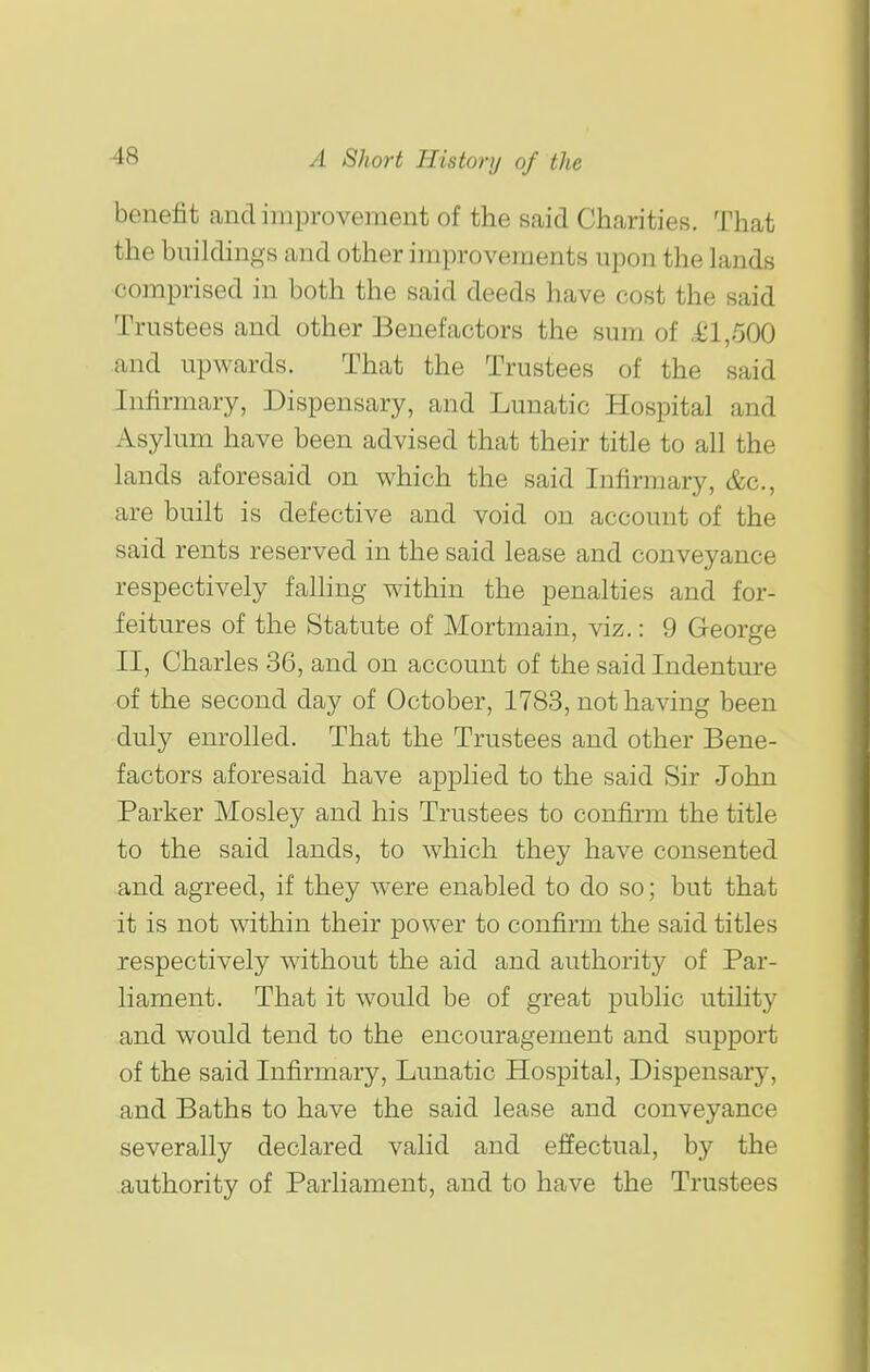 benefit and improvement of the said Charities. That the buildings and other improvements upon the lands comprised in both the said deeds have cost the said Trustees and other Benefactors the sum of J£l,500 and upwards. That the Trustees of the said Infirmary, Dispensary, and Lunatic Hospital and Asylum have been advised that their title to all the lands aforesaid on which the said Infirmary, &c., are built is defective and void on account of the said rents reserved in the said lease and conveyance respectively falling within the penalties and for- feitures of the Statute of Mortmain, viz.: 9 George II, Charles 36, and on account of the said Indenture of the second day of October, 1783, not having been duly enrolled. That the Trustees and other Bene- factors aforesaid have applied to the said Sir John Parker Mosley and his Trustees to confirm the title to the said lands, to which they have consented and agreed, if they were enabled to do so; but that it is not within their power to confirm the said titles respectively without the aid and authority of Par- liament. That it would be of great public utility and would tend to the encouragement and support of the said Infirmary, Lunatic Hospital, Dispensary, and Baths to have the said lease and conveyance severally declared valid and effectual, by the authority of Parliament, and to have the Trustees I