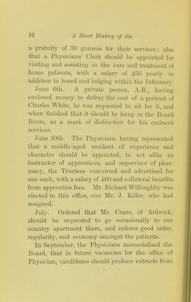 a gratuity of 30 guineas for their services; also that a Physicians' Clerk should be appointed for visiting and assisting in the care and treatment of home patients, with a salary of ,£50 yearly in addition to board and lodging within the Infirmary. June Gth. A private person, A.B., having enclosed money to defray the cost of a portrait of Charles White, he was requested to sit for it, and when finished that it should be hung in the Board Eoom, as a mark of distinction for his eminent services. June 30th. The Physicians having represented that a middle-aged resident of experience and character should be appointed, to act alike as instructor of apprentices, and supervisor of phar- macy, the Trustees concurred and advertised for one such, with a salary of £60 and collateral benefits from apprentice fees. Mr. Richard Willoughby was elected to this office, vice Mr. J. Killer, who had resigned. July. Ordered that Mr. Crane, of Ardwick, should be requested to go occasionally to our country apartment there, and enforce good order, regularity, and economy amongst the patients. In September, the Physicians memorialised the Board, that in future vacancies for the office of Physician, candidates should produce extracts from