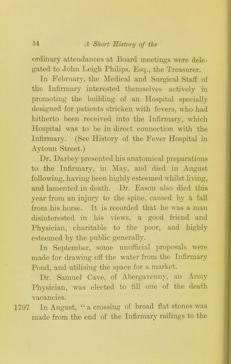 ordinary attendances at Board meetings were dele- gated to John Leigh Phihps, Esq., the Treasurer. In February, the Medical and Surgical Staff of the Infirmary interested themselves actively in promoting the building of an Hospital specially designed for patients stricken with fevers, who had hitherto been received into the Infirmary, which Hospital was to be in direct connection with the Infirmary. (See History of the Fever Hospital in Aytoun Street.) Dr. Darbey presented his anatomical preparations to the Infirmary, in May, and died in August following, having been highly esteemed whilst living, and lamented, in death. Dr. Eason also died this year from an injury to the spine, caused by a fall from his horse. It is recorded that he was a man disinterested in his views, a good friend and Physician, charitable to the poor, and highly esteemed by the public generally. In September, some unofficial proposals were made for drawing of! the water from the Infirmary Pond, and utihsing the space for a market. Dr. Samuel Cave, of Abergavenny, an Ai-my Physician, was elected to fill one of the death vacancies. 1797 In August, a crossing of broad flat stones was made from the end of the Infirmary raihngs to the
