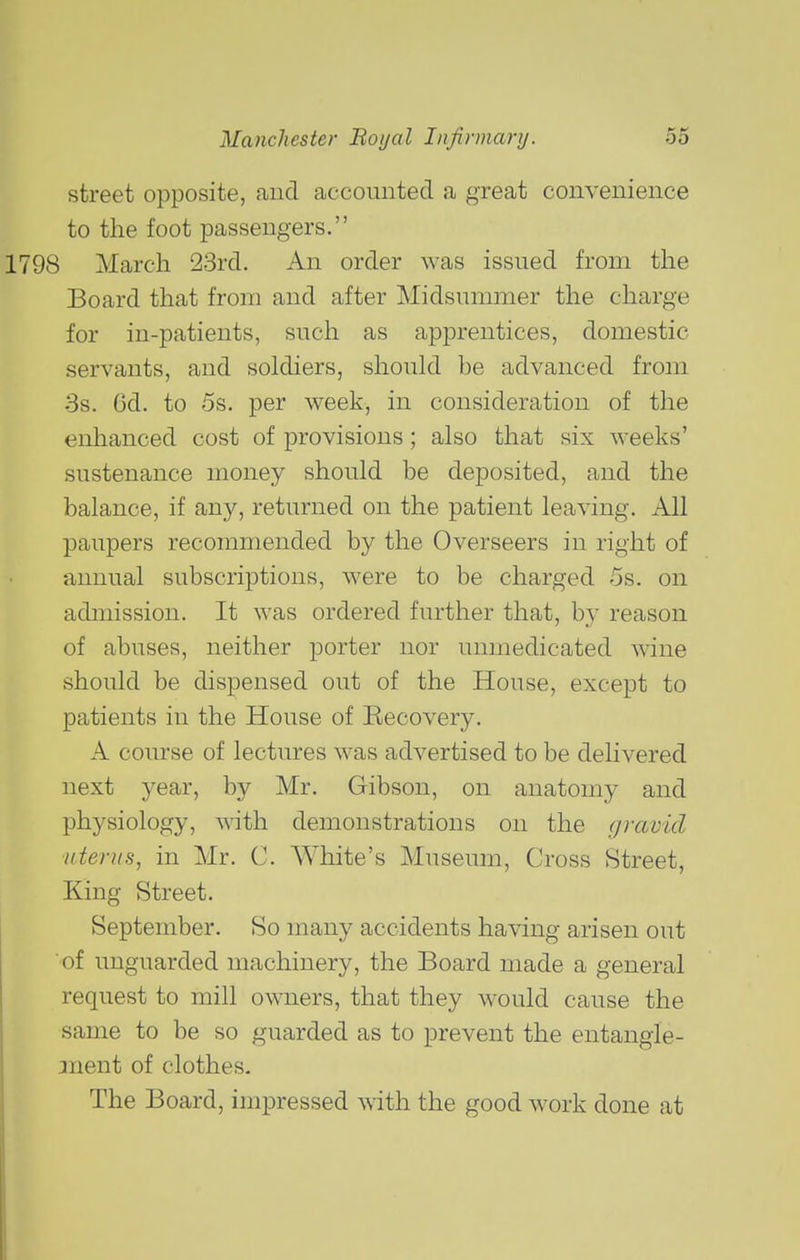street opposite, and accounted a great convenience to the foot passengers. 98 March 23rd. An order was issued from the Board that from and after Midsummer the charge for in-patients, such as apprentices, domestic servants, and soldiers, should be advanced from 3s. Od. to 5s. per week, in consideration of the enhanced cost of provisions; also that six weeks' sustenance money should be deposited, and the balance, if any, returned on the patient leaving. All paupers recommended by the Overseers in right of annual subscriptions, were to be charged 5s. on admission. It was ordered further that, by reason of abuses, neither porter nor unmedicated wine should be dispensed out of the House, except to patients in the House of Recovery, A course of lectures was advertised to be delivered next year, by Mr. Gibson, on anatomy and physiology, with demonstrations on the gravid uterus^ in Mr. C. White's Museum, Cross Street, King Street. September. So many accidents having arisen out of unguarded machinery, the Board made a general request to mill owners, that they would cause the same to be so guarded as to prevent the entangie- jnent of clothes. The Board, impressed with the good work done at