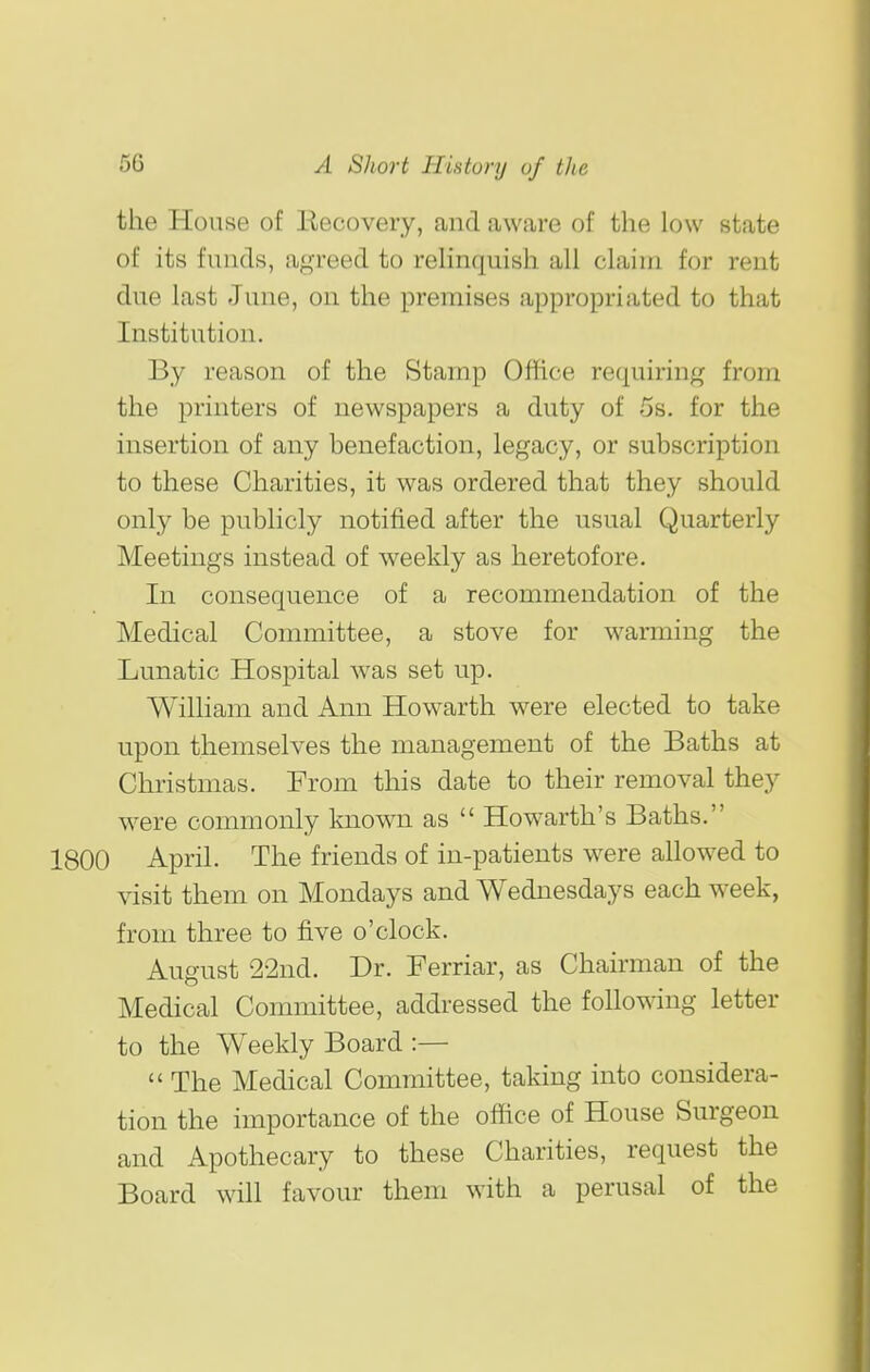 the House of Recovery, and aware of the low state of its funds, agreed to relinquish all claim for rent due last June, on the premises appropriated to that Institution. By reason of the Stamp Office requiring from the printers of newspapers a duty of 5s. for the insertion of any benefaction, legacy, or subscription to these Charities, it was ordered that they should only be publicly notified after the usual Quarterly Meetings instead of weekly as heretofore. In consequence of a recommendation of the Medical Committee, a stove for wanning the Lunatic Hospital was set up. WilHam and Ann Howarth were elected to take upon themselves the management of the Baths at Christmas. Prom this date to their removal they were commonly known as  Howarth's Baths. 1800 April. The friends of in-patients were allowed to visit them on Mondays and Wednesdays each w^eek, from three to five o'clock. August 22nd. Dr. Ferriar, as Chairman of the Medical Committee, addressed the following letter to the Weekly Board :—  The Medical Committee, taking into considera- tion the importance of the office of House Surgeon and Apothecary to these Charities, request the Board will favour them with a perusal of the