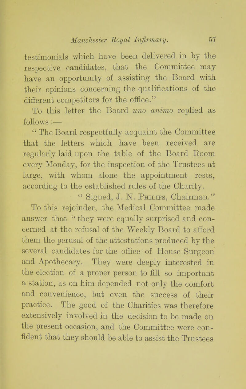 testimonials which have been dehvered in by the respective candidates, that the Committee may- have an opportunity of assisting the Board with their opinions concerning the quahfications of the different competitors for the office. To this letter the Board u7io aiiimo replied as follows :—  The Board respectfully acquaint the Committee that the letters which have been received are regularly laid upon the table of the Board Eoom every Monday, for the inspection of the Trustees at large, with whom alone the appointment rests, according to the established rules of the Charity.  Signed, J. N. PmLiPs, Chairman. To this rejoinder, the Medical Committee made answer that they were equally surprised and con- cerned at the refusal of the Weekly Board to afford them the perusal of the attestations produced by the several candidates for the office of House Surgeon and Apothecary. They were deeply interested in the election of a proper person to fill so important a station, as on him depended not only the comfort and convenience, but even the success of their practice. The good of the Charities was therefore extensively involved in the decision to be made on the present occasion, and the Committee were con- fident that they should be able to assist the Trustees