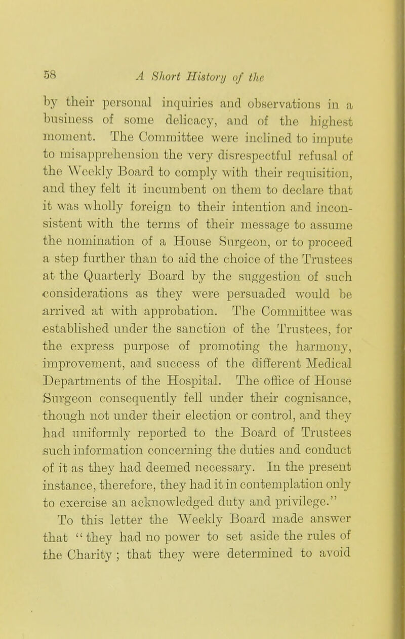 by their personal inquiries and observations in a business of some delicacy, and of the highest moment. The Committee were inclined to impute to misapprehension the very disrespectful refusal of the Weekly Board to comply with their requisition, and they felt it incumbent on them to declare that it was wholly foreign to their intention and incon- sistent with the terms of their message to assume the nomination of a House Surgeon, or to proceed a step further than to aid the choice of the Trustees at the Quarterly Board by the suggestion of such considerations as they were persuaded would be arrived at with approbation. The Committee was established under the sanction of the Trustees, for the express purpose of promoting the harmony, improvement, and success of the different Medical Departments of the Hospital. The office of House Surgeon consequently fell under their cognisance, though not under their election or control, and they had uniformly reported to the Board of Trustees such information concerning the duties and conduct of it as they had deemed necessary. In the present instance, therefore, they had it in contemplation only to exercise an acknowledged duty and privilege. To this letter the Weekly Board made answer that  they had no power to set aside the rules of the Charity ; that they were determined to avoid