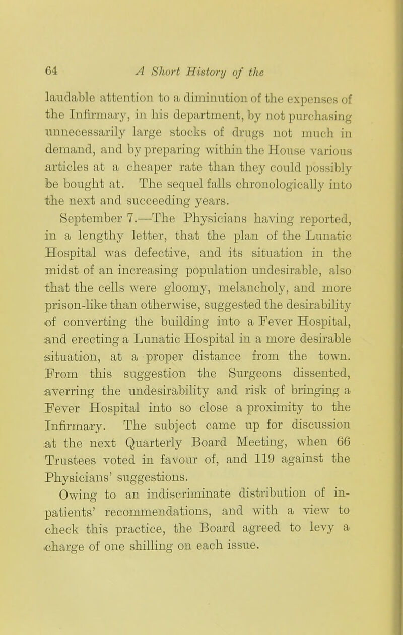 laudable attention to a diminution of the expensef> of the Infirmary, in his department, by not purchasing unnecessarily large stocks of drugs not much in demand, and by preparing within the House various articles at a cheaper rate than they could possibly be bought at. The sequel falls chronologically into the next and succeeding years. September 7.—The Physicians having reported, in a lengthy letter, that the plan of the Lunatic Hospital was defective, and its situation in the midst of an increasing population undesirable, also that the cells Avere gloomy, melancholy, and more prison-like than otherwise, suggested the desirability of converting the building into a Fever Hospital, .and erecting a Lunatic Hospital in a more desirable situation, at a proper distance from the town. From this suggestion the Surgeons dissented, averring the undesirability and risk of bringing a Fever Hospital into so close a proximity to the Infirmary. The subject came up for discussion .at the next Quarterly Board Meeting, when 66 Trustees voted in favour of, and 119 against the Physicians' suggestions. Owing to an indiscriminate distribution of in- patients' recommendations, and with a view to check this practice, the Board agreed to levy a .charge of one shilling on each issue.