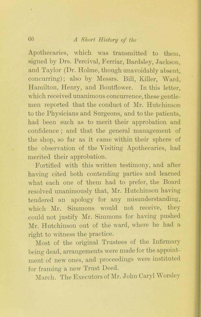 Apothecaries, which was transmitted to them, signed by Drs. Percival, Ferriar, Bardsley, Jackson, and Taylor (Dr. Hohne, thongh unavoidably absent, concurring); also by Messrs. Bill, Killer, Ward, Hamilton, Henry, and Boutflower. In this letter, which received unanimous concurrence, these gentle- men reported that the conduct of Mr. Hutchinson to the Physicians and Surgeons, and to the patients, had been such as to merit their approbation and confidence ; and that the general management of the shop, so far as it came within their sphere of the observation of the Visiting Apothecaries, had merited their approbation. Fortified with this written testimony, and after having cited both contending parties and learned what each one of them had to prefer, the Board resolved unanimously that, Mr. Hutchinson having tendered an apology for any misunderstanding, which Mr. Simmons would not receive, they could not justify Mr. Simmons for ha^dng pushed Mr. Hutchinson out of the ward, where he had a right to witness the practice. Most of the original Trustees of the Infirmary being dead, arrangements were made for the appoint- ment of new ones, and proceedings were instituted for framing a new Trust Deed. March. The Executors of Mr. John Caryl Worsley