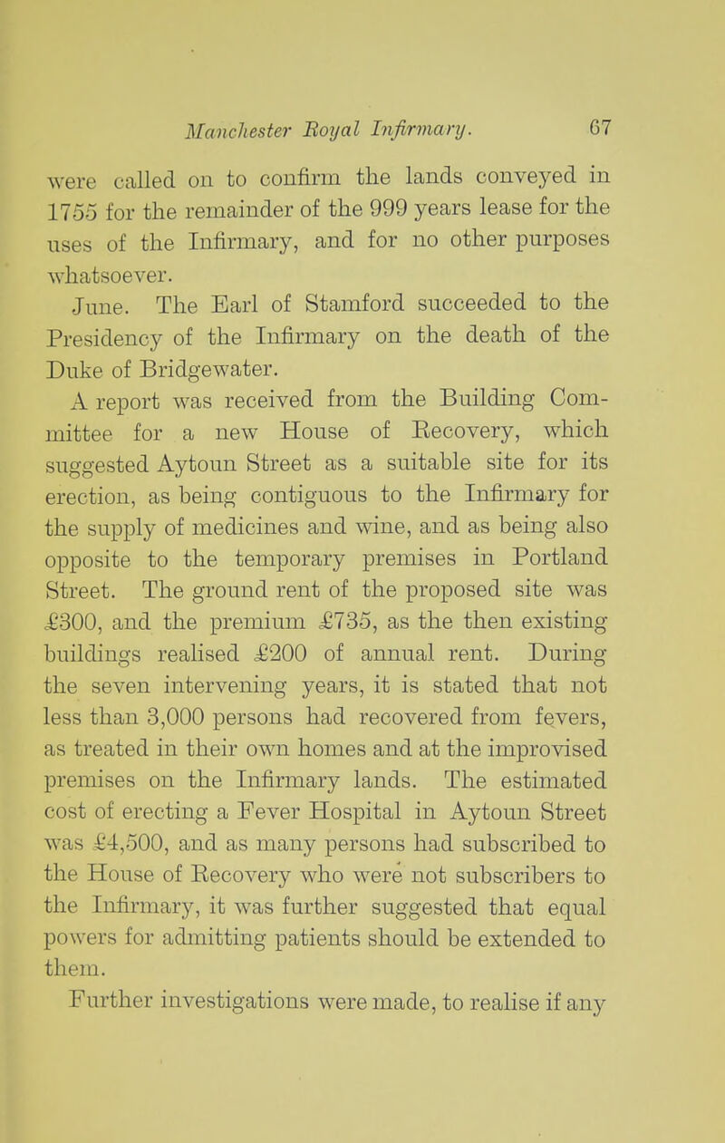 were called on to confirm the lands conveyed in 1755 for the remainder of the 999 years lease for the uses of the Infirmary, and for no other purposes whatsoever. June. The Earl of Stamford succeeded to the Presidency of the Infirmary on the death of the Duke of Bridgewater. A report was received from the Building Com- mittee for a new House of Eecovery, which suggested Aytoun Street as a suitable site for its erection, as being contiguous to the Infirmary for the supply of medicines and wine, and as being also opposite to the temporary premises in Portland Street. The ground rent of the proposed site was <£300, and the premium £735, as the then existing buildings realised £200 of annual rent. During the seven intervening years, it is stated that not less than 3,000 persons had recovered from fevers, as treated in their own homes and at the improvised premises on the Infirmary lands. The estimated cost of erecting a Fever Hospital in Aytoun Street was £4,500, and as many persons had subscribed to the House of Recovery who were not subscribers to the Infirmary, it was further suggested that equal powers for admitting patients should be extended to them. Further investigations were made, to realise if any