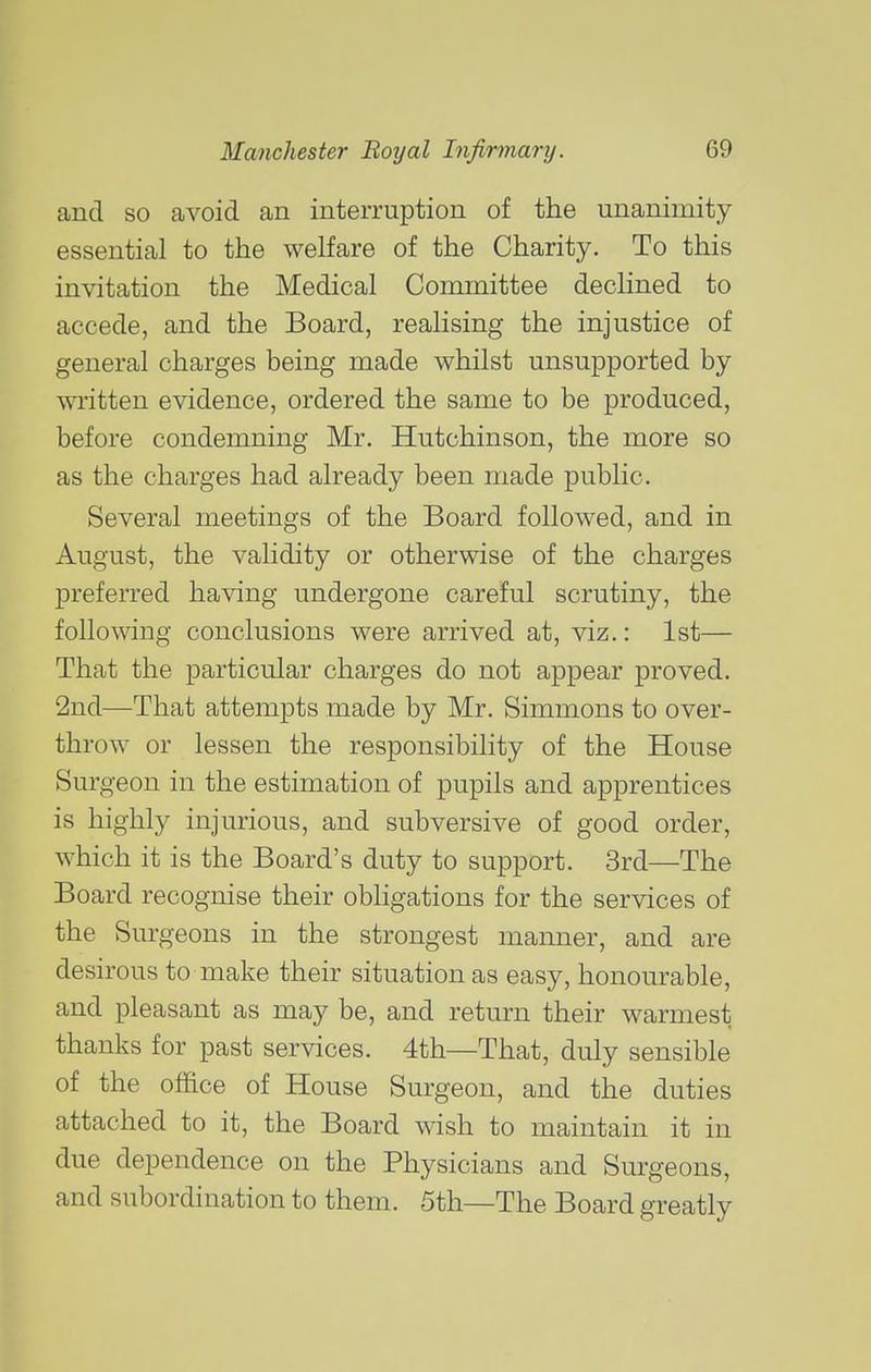 and so avoid an interruption of the unanimity essential to the welfare of the Charity. To this invitation the Medical Conimittee declined to accede, and the Board, realising the injustice of general charges being made whilst unsupported by wTitten evidence, ordered the same to be produced, before condemning Mr. Hutchinson, the more so as the charges had already been made public. Several meetings of the Board followed, and in August, the validity or otherwise of the charges preferred having undergone careful scrutiny, the following conclusions were arrived at, viz.: 1st— That the particular charges do not appear proved. 2nd—That attempts made by Mr. Simmons to over- throw or lessen the responsibility of the House Surgeon in the estimation of pupils and apprentices is highly injurious, and subversive of good order, which it is the Board's duty to support. 3rd—The Board recognise their obligations for the services of the Surgeons in the strongest manner, and are desirous to make their situation as easy, honourable, and pleasant as may be, and return their warmest thanks for past services. 4th—That, duly sensible of the office of House Surgeon, and the duties attached to it, the Board wish to maintain it in due dependence on the Physicians and Surgeons, and subordination to them. 5th—The Board greatly