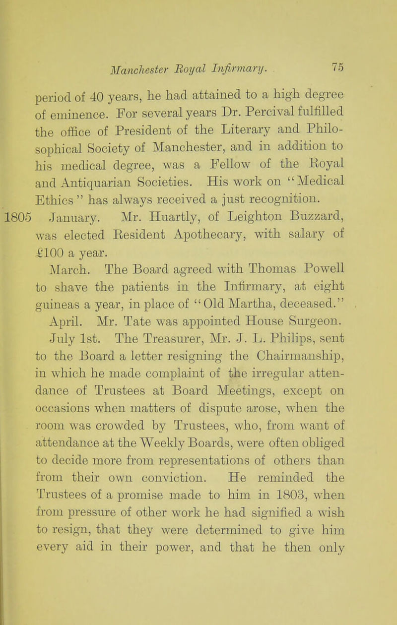 period of 40 years, he had attained to a high degree of eminence. For several years Dr. Percival fulfilled the office of President of the Literary and Philo- sophical Society of Manchester, and in addition to his medical degree, was a Fellow of the Eoyal and Antiquarian Societies. His work on Medical Ethics has always received a Just recognition. 1805 January. Mr. Huartly, of Leighton Buzzard, was elected Eesident Apothecary, with salary of i'lOO a year. March. The Board agreed with Thomas Powell to shave the patients in the Infirmary, at eight guineas a year, in place of Old Martha, deceased. April. Mr. Tate was appointed House Surgeon. July 1st. The Treasurer, Mr. J. L. Philips, sent to the Board a letter resigning the Chairmanship, in which he made complaint of the irregular atten- dance of Trustees at Board Meetings, except on occasions when matters of dispute arose, when the room was crowded by Trustees, who, from want of attendance at the Weekly Boards, were often obliged to decide more from representations of others than from their own conviction. He reminded the Trustees of a promise made to him in 1803, when from pressure of other work he had signified a wish to resign, that they were determined to give him every aid in their power, and that he then only