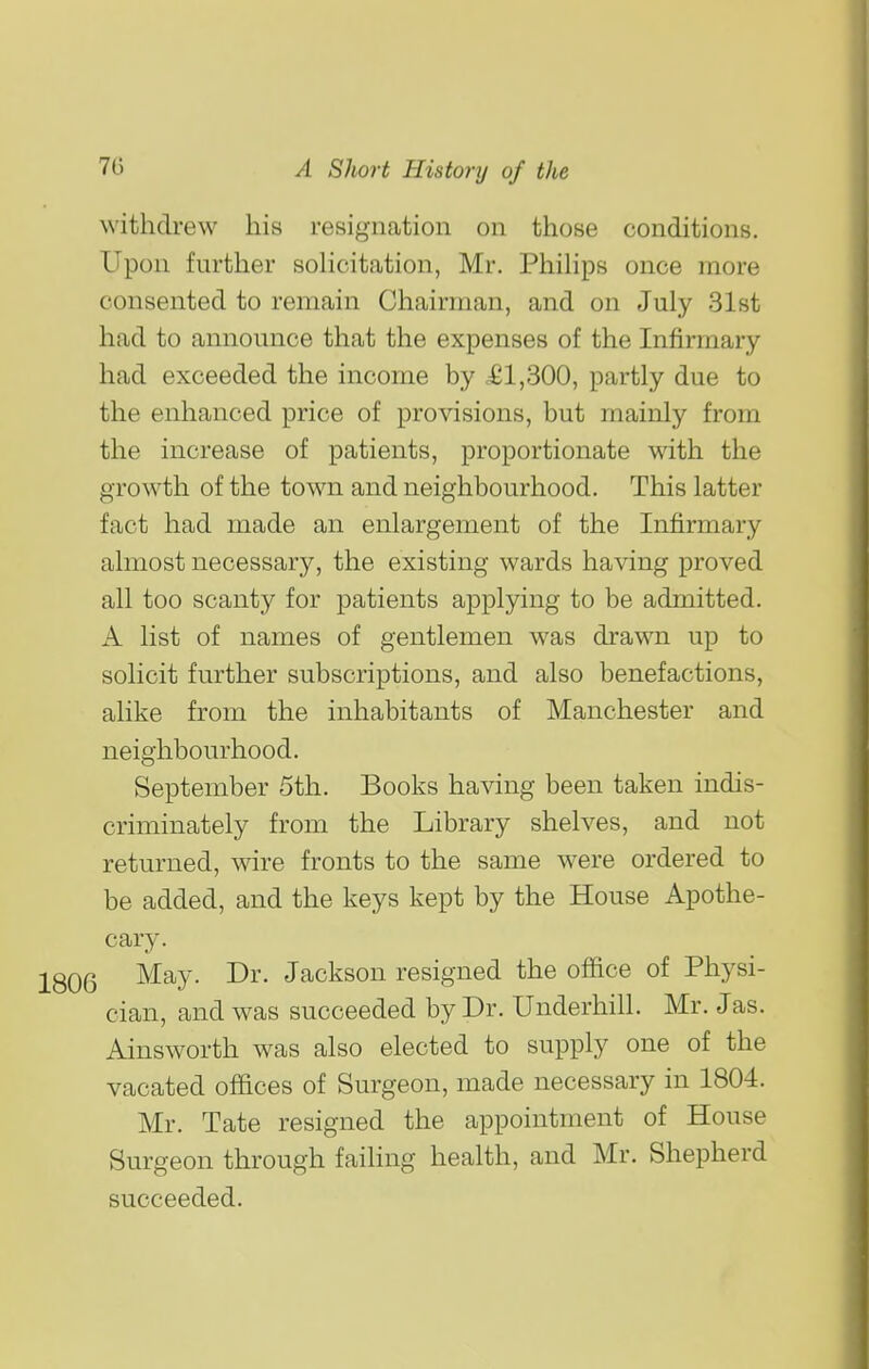 withdrew his resignation on those conditions. Upon further soHcitation, Mr. Phihps once more consented to remain Chairman, and on July 31st had to announce that the expenses of the Infirmary had exceeded the income by £1,300, partly due to the enhanced price of provisions, but mainly from the increase of patients, proportionate with the growth of the town and neighbourhood. This latter fact had made an enlargement of the Infirmary almost necessary, the existing wards having proved all too scanty for patients applying to be admitted. A list of names of gentlemen was drawn up to solicit further subscriptions, and also benefactions, alike from the inhabitants of Manchester and neighbourhood. September 5th. Books having been taken indis- criminately from the Library shelves, and not returned, wire fronts to the same were ordered to be added, and the keys kept by the House Apothe- cary. 2806 ^^y- Jackson resigned the office of Physi- cian, and was succeeded by Dr. Underbill. Mr. Jas. Ainsworth was also elected to supply one of the vacated offices of Surgeon, made necessary in 1804. Mr. Tate resigned the appointment of House Surgeon through failing health, and Mr. Shepherd succeeded. I