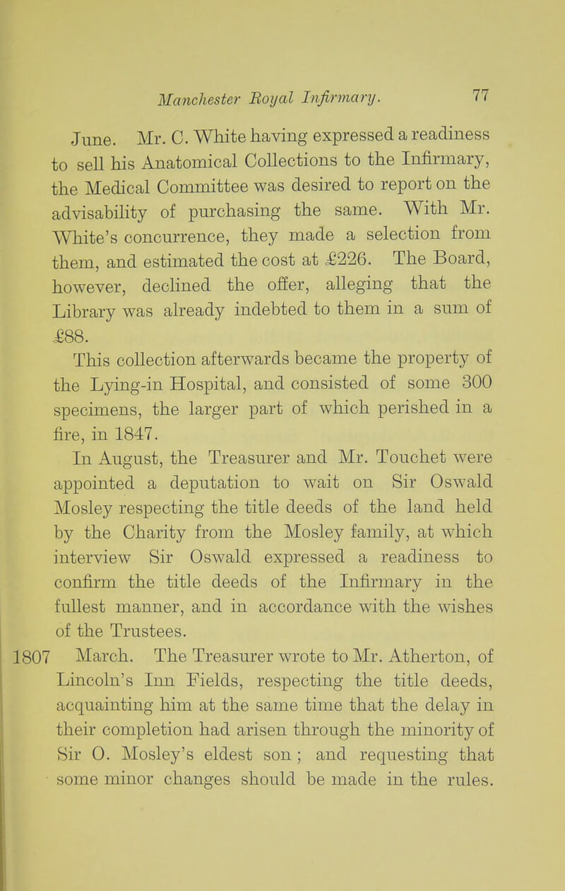 June. Mr. C. White having expressed a readiness to sell his Anatomical Collections to the Infirmary, the Medical Committee was desired to report on the advisability of purchasing the same. With Mr. White's concurrence, they made a selection from them, and estimated the cost at £226. The Board, however, declined the offer, alleging that the Library was already indebted to them in a sum of .£88. This collection afterwards became the property of the L}ang-in Hospital, and consisted of some 300 specimens, the larger part of which perished in a fire, in 1847. In August, the Treasurer and Mr. Touchet were appointed a deputation to wait on Sir Oswald Mosley respecting the title deeds of the land held by the Charity from the Mosley family, at which interview Sir Oswald expressed a readiness to confirm the title deeds of the Infirmary in the fullest manner, and in accordance with the wishes of the Trustees. 1807 March. The Treasurer wrote to Mr. Atherton, of Lincoln's Inn Fields, respecting the title deeds, acquainting him at the same time that the delay in their completion had arisen through the minority of Sir 0. Mosley's eldest son ; and requesting that some minor changes should be made in the rules.