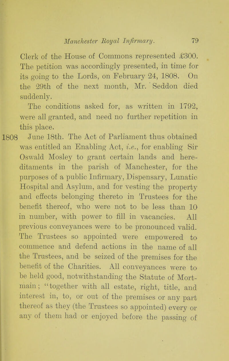 Clerk of the House of Commons represented ,£300. The petition was accordingly presented, in time for its going to the Lords, on February 24, 1808. On the 29th of the next month, Mr. Seddon died suddenly. The conditions asked for, as written in 1792, were all granted, and need no further repetition in this place. June 18th. The Act of Parliament thus obtained was entitled an Enabling Act, i'.e., for enabling Sir Oswald Mosley to grant certain lands and here- ditaments in the parish of Manchester, for the purposes of a public Infirmary, Dispensary, Lunatic Hospital and Asylum, and for vesting the property and effects belonging thereto in Trustees for the benefit thereof, who were not to be less than 10 in number, with power to fill in vacancies. All previous conveyances were to be pronounced valid. The Trustees so appointed were empowered to commence and defend actions in the name of all the Trustees, and be seized of the premises for the benefit of the Charities. All conveyances were to be held good, notwithstanding the Statute of Mort- main; together with all estate, right, title, and interest in, to, or out of the premises or any part thereof as they (the Trustees so appointed) every or any of them had or enjoyed before the passing of