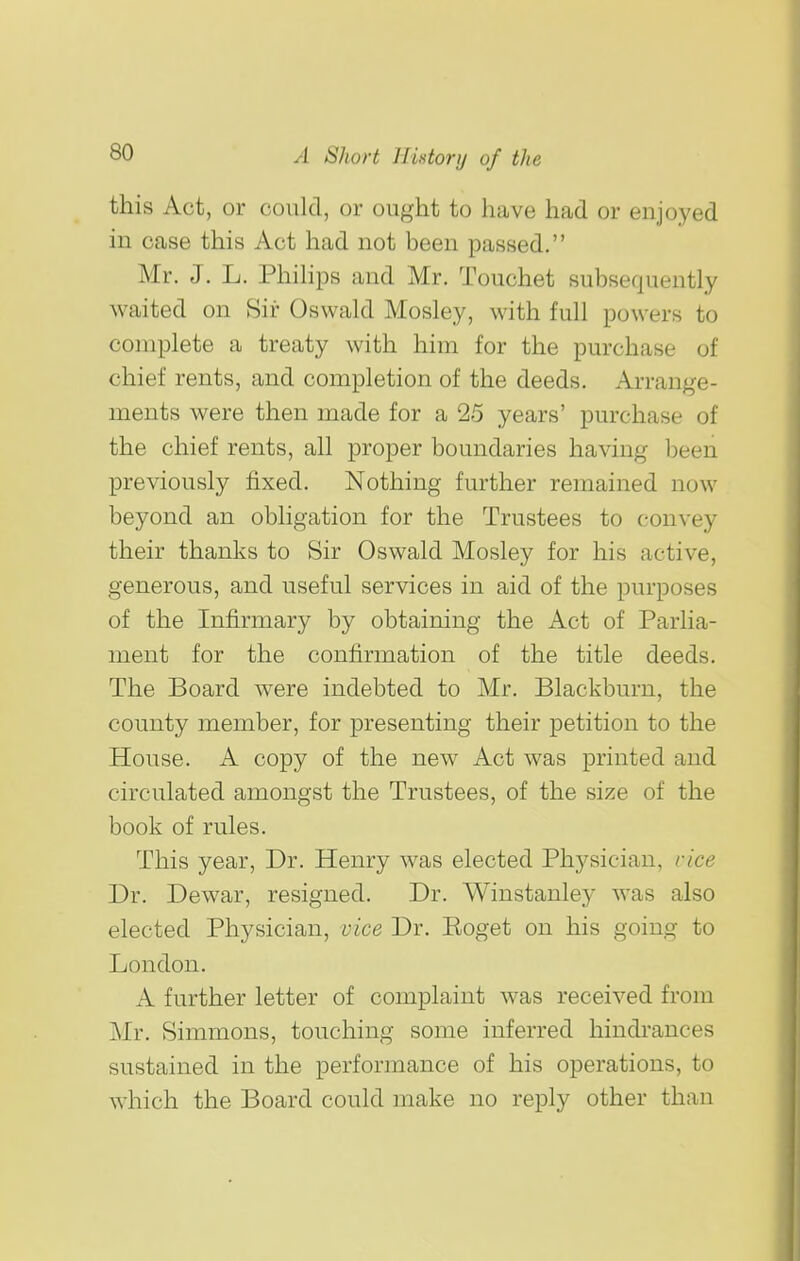 this Act, or could, or ought to have had or enjoyed in case this Act had not been passed. Mr. J. L. Phihps and Mr. Touchet subsequently waited on Sir Oswald Mosley, with full powers to complete a treaty with him for the purchase of chief rents, and completion of the deeds. Arrange- ments were then made for a 25 years' purchase of the chief rents, all proper boundaries having been previously fixed. Nothing further remained now beyond an obligation for the Trustees to convey their thanks to Sir Oswald Mosley for his active, generous, and useful services in aid of the purposes of the Infirmary by obtaining the Act of Parlia- ment for the confirmation of the title deeds. The Board were indebted to Mr. Blackburn, the county member, for presenting their petition to the House. A copy of the new Act was printed and circulated amongst the Trustees, of the size of the book of rules. This year, Dr. Henry was elected Physician, rice Dr. Dewar, resigned. Dr. Winstanley was also elected Physician, vice Dr. Eoget on his going to London. A further letter of complaint was received from Mr. Simmons, touching some inferred hindi'ances sustained in the performance of his operations, to which the Board could make no reply other than
