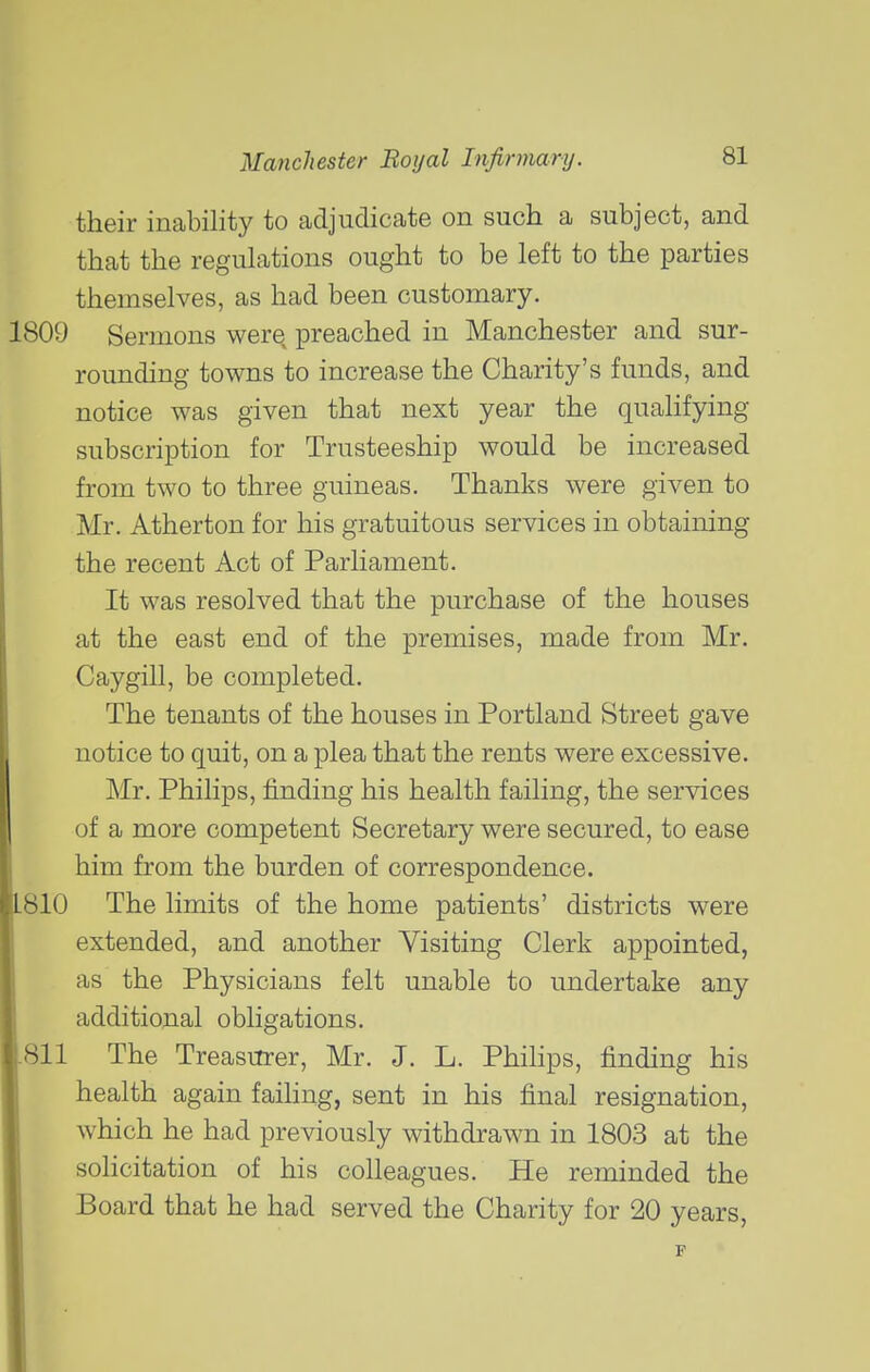 their inability to adjudicate on such a subject, and that the regulations ought to be left to the parties themselves, as had been customary. 1809 Sermons were preached in Manchester and sur- rounding towns to increase the Charity's funds, and notice was given that next year the quahfying subscription for Trusteeship would be increased from two to three guineas. Thanks were given to Mr. Atherton for his gratuitous services in obtaining the recent Act of Parliament. It was resolved that the purchase of the houses at the east end of the premises, made from Mr. Caygill, be completed. The tenants of the houses in Portland Street gave notice to quit, on a plea that the rents were excessive. Mr. Philips, finding his health failing, the services of a more competent Secretary were secured, to ease him from the burden of correspondence. 810 The limits of the home patients' districts w^ere extended, and another Visiting Clerk appointed, as the Physicians felt unable to undertake any additional obligations. 811 The Treasurer, Mr. J. L. Phihps, finding his health again failing, sent in his final resignation, which he had previously withdrawn in 1803 at the solicitation of his colleagues. He reminded the Board that he had served the Charity for 20 years.