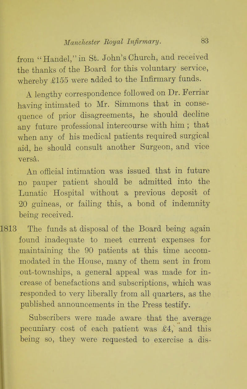 from Handel, in St. John's Church, and received the thanks of the Board for this voluntary service, whereby £155 were added to the Infirmary funds. A lengthy correspondence followed on Dr. Ferriar having intimated to Mr. Simmons that in conse- quence of prior disagreements, he should decline any future professional intercourse with him ; that when any of his medical patients required surgical aid, he should consult another Surgeon, and vice versa. An official intimation was issued that in future no pauper patient should be admitted into the Lunatic Hospital without a previous deposit of 20 guineas, or failing this, a bond of indemnity being received. The funds at disposal of the Board being again found inadequate to meet current expenses for maintaining the 90 patients at this time accom- modated in the House, many of them sent in from out-townships, a general appeal was made for in- crease of benefactions and subscriptions, which was responded to very liberally from all quarters, as the published announcements in the Press testify. Subscribers were made aware that the average pecuniary cost of each patient was M, and this being so, they were requested to exercise a dis-