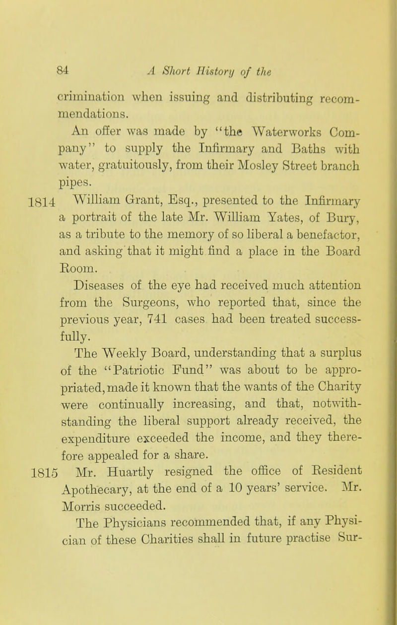 crimination when issuing and distributing recom- mendations. An offer was made by the Waterworks Com- pany to supply the Infirmary and Baths with water, gratuitously, from their Mosley Street branch pipes. 1814 William Grant, Esq., presented to the Infirmary a portrait of the late Mr. William Yates, of Bury, as a tribute to the memory of so liberal a benefactor, and asking that it might find a place in the Board Eoom. Diseases of the eye had received much attention from the Surgeons, who reported that, since the previous year, 741 cases had been treated success- fully. The Weekly Board, understanding that a surplus of the Patriotic Fund was about to be appro- priated, made it known that the wants of the Charity were continually increasing, and that, not-«ath- standing the liberal support already received, the expenditure exceeded the income, and they there- fore appealed for a share. 1815 Mr. Huartly resigned the office of Eesident Apothecary, at the end of a 10 years' service. Mr. Morris succeeded. The Physicians recommended that, if any Physi- cian of these Charities shall in future practise Sur-