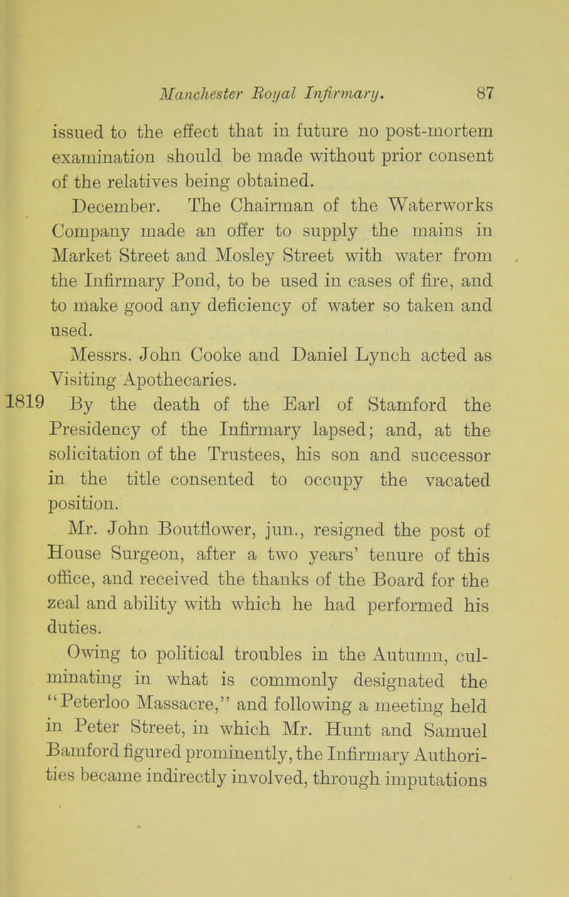 issued to the effect that in future no post-mortem examination should be made without prior consent of the relatives being obtained. December. The Chairman of the Waterworks Company made an offer to supply the mains in Market Street and Mosley Street with water from the Infirmary Pond, to be used in cases of fire, and to make good any deficiency of water so taken and used. Messrs. John Cooke and Daniel Lynch acted as Visiting Apothecaries. 1819 By the death of the Earl of Stamford the Presidency of the Infirmary lapsed; and, at the solicitation of the Trustees, his son and successor in the title consented to occupy the vacated position. Mr. John Boutfiower, jun., resigned the post of House Surgeon, after a two years' tenure of this office, and received the thanks of the Board for the zeal and ability with which he had performed his duties. Owing to political troubles in the Autumn, cul- minating in what is commonly designated the Peterloo Massacre, and following a meeting held in Peter Street, in which Mr. Hunt and Samuel Bamford figured prominently, the Infirmary Authori- ties became indirectly involved, through imputations