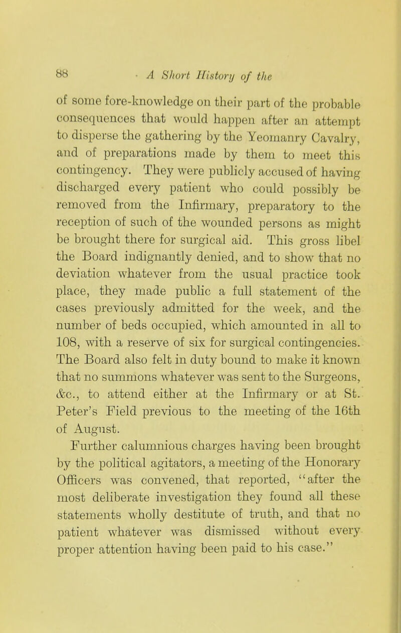 of some fore-knowledge on their part of the probable consequences that would happen after an attempt to disperse the gathering by the Yeomanry Cavalry, and of preparations made by them to meet this contingency. They were publicly accused of having discharged every patient who could possibly be removed from the Infirmary, preparatory to the reception of such of the wounded persons as might be brought there for surgical aid. This gross libel the Board indignantly denied, and to show that no deviation whatever from the usual practice took place, they made public a full statement of the cases previously admitted for the week, and the number of beds occupied, which amounted in all to 108, with a reserve of six for surgical contingencies. The Board also felt in duty bound to make it known that no summons whatever was sent to the Surgeons, &c., to attend either at the Infirmary or at St. Peter's Field previous to the meeting of the 16th of August. Further calumnious charges having been brought by the political agitators, a meeting of the Honorary Officers was convened, that reported, after the most deliberate investigation they found all these statements wholly destitute of truth, and that no patient whatever was dismissed wdthout every proper attention having been paid to his case.