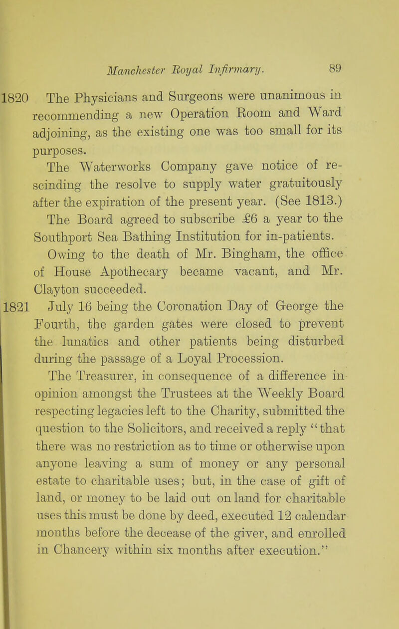 The Physicians and Surgeons were unanimous in recommending- a new Operation Eoom and Ward adjoining, as the existing one was too small for its purposes. The Waterworks Company gave notice of re- scinding the resolve to supply water gratuitously after the expiration of the present year. (See 1813.) The Board agreed to subscribe ^66 a year to the Southport Sea Bathing Institution for in-patients. Owing to the death of Mr. Bingham, the office of House Apothecary became vacant, and Mr. Clayton succeeded. July IG being the Coronation Day of George the Fourth, the garden gates were closed to prevent the lunatics and other patients being disturbed during the passage of a Loyal Procession. The Treasurer, in consequence of a difference in opinion amongst the Trustees at the Weekly Board respecting legacies left to the Charity, submitted the question to the Solicitors, and received a reply that there was no restriction as to time or otherwise upon anyone leaving a sum of money or any personal estate to charitable uses; but, in the case of gift of land, or money to be laid out on land for charitable uses this must be done by deed, executed 12 calendar months before the decease of the giver, and enrolled in Chancery within six months after execution.