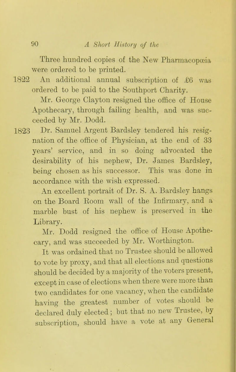 Three hundred copies of the New Pharmacopccia were ordered to be printed. 1822 An additional annual subscription of .£6 was ordered to be paid to the Southport Charity. Mr. George Clayton resigned the office of House Apothecary, through failing health, and was suc- ceeded by Mr. Dodd. 1823 Dr- Samuel Argent Bardsley tendered his resig- nation of the office of Physician, at the end of 33 years' service, and in so doing advocated the desirability of his nephew, Dr. James Bardsley, being chosen as his successor. This was done in accordance with the wish expressed. An excellent portrait of Dr. S. A. Bardsley hangs on the Board Room wall of the Infirmary, and a marble bust of his nephew is preserved in the Library. Mr. Dodd resigned the office of House Apothe- cary, and was succeeded by Mr. Worthington. It was ordained that no Trustee should be allowed to vote by proxy, and that all elections and questions should be decided by a majority of the voters present, except in case of elections when there were more than two candidates for one vacancy, when the candidate having the greatest number of votes should be declared duly elected ; but that no new Trustee, by subscription, should have a vote at any General