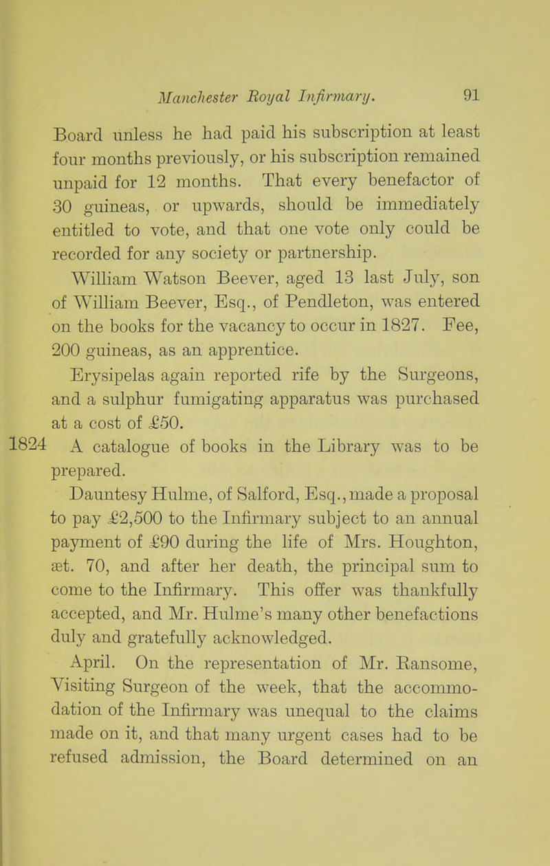 Board unless he had paid his subscription at least four months previously, or his subscription remained unpaid for 12 months. That every benefactor of 30 guineas, or upwards, should be immediately entitled to vote, and that one vote only could be recorded for any society or partnership. WiUiam Watson Beever, aged 13 last July, son of William Beever, Esq., of Pendleton, was entered on the books for the vacancy to occur in 1827. Fee, 200 guineas, as an apprentice. Erysipelas again reported rife by the Surgeons, and a sulphur fumigating apparatus was purchased at a cost of £50, A catalogue of books in the Library was to be prepared. Dauntesy Hulme, of Salford, Esq., made a proposal to pay £2,500 to the Infirmary subject to an annual payment of £90 during the life of Mrs. Houghton, set. 70, and after her death, the principal sum to come to the Infirmary. This offer was thankfully accepted, and Mr. Hulme's many other benefactions duly and gratefully acknowledged. April. On the representation of Mr. Eansome, Visiting Surgeon of the week, that the accommo- dation of the Infirmary was unequal to the claims made on it, and that many urgent cases had to be refused admission, the Board determined on an