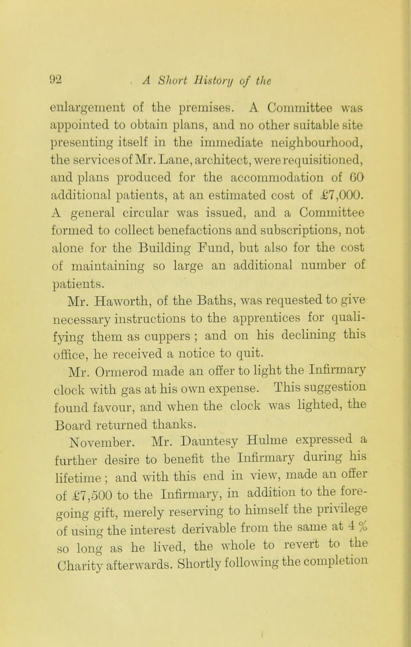 enlargement of the premises. A Committee was appointed to obtain plans, and no other suitable site presenting itself in the immediate neighbourhood, the services of Mr. Lane, architect, were requisitioned, and plans produced for the accommodation of 60 additional patients, at an estimated cost of £7,000. A general circular was issued, and a Committee formed to collect benefactions and subscriptions, not alone for the Building Fund, but also for the cost of maintaining so large an additional number of patients. Mr. Haw^orth, of the Baths, was requested to give necessary instructions to the apprentices for quali- fying them as cuppers ; and on his decHning this office, he received a notice to quit. Mr. Ormerod made an offer to light the Infirmary clock with gas at his own expense. This suggestion found favour, and when the clock was Hghted, the Board returned thanks. November. Mr. Dauntesy Hulme expressed a further desire to benefit the Infirmary during his lifetime ; and with this end in view, made an ofEer of £7,500 to the Infirmary, in addition to the fore- going gift, merely reserving to himself the privilege of using the interest derivable from the same at 4 % so long as he lived, the whole to revert to the Charity afterwards. Shortly following the completion